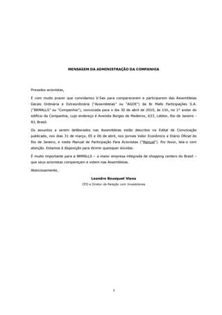 MENSAGEM DA ADMINISTRAÇÃO DA COMPANHIA




Prezados acionistas,

É com muito prazer que convidamos V.Sas para comparecerem e participarem das Assembleias
Gerais Ordinária e Extraordinária (“Assembleias” ou “AGOE”) da Br Malls Participações S.A.
(“BRMALLS” ou “Companhia”), convocada para o dia 30 de abril de 2010, às 11h, no 1° andar do
edifício da Companhia, cujo endereço é Avenida Borges de Medeiros, 633, Leblon, Rio de Janeiro -
RJ, Brasil.

Os assuntos a serem deliberados nas Assembleias estão descritos no Edital de Convocação
publicado, nos dias 31 de março, 05 e 06 de abril, nos jornais Valor Econômico e Diário Oficial do
Rio de Janeiro, e neste Manual de Participação Para Acionistas (“Manual”). Por favor, leia-o com
atenção. Estamos à disposição para dirimir quaisquer dúvidas.

É muito importante para a BRMALLS – a maior empresa integrada de shopping centers do Brasil –
que seus acionistas compareçam e votem nas Assembleias.

Atenciosamente,

                                   Leandro Bousquet Viana
                              CFO e Diretor de Relação com Investidores




                                                 3
 