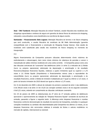 Itaú - CRI Tamboré: Alienação fiduciária do imóvel Tamboré, cessão fiduciária dos recebíveis dos
shoppings supracitados e endosso de seguro em garantia de danos físicos às estrutura do shopping,
colocando a securitizadora como beneficiária na ocorrência de algum evento.

Santander - Financiamento Sete Lagoas: Alienação fiduciária do terreno e do futuro shopping
que será construído, e cessão fiduciária de recebíveis da BR Malls Administração (garantia
compartilhada com o financiamento a construção do Shopping Granja Vianna). Esta cessão de
recebíveis será substituída pela cessão dos recebíveis do futuro shopping no momento da
inauguração.

(iv)

Alguns financiamentos da Companhia possuem cláusulas determinando níveis máximos de
endividamento e alavancagem, bem como níveis mínimos de cobertura de parcelas a vencer e
manutenção de saldos mínimos recebíveis em uma conta corrente.        A Companhia possui como uma
das cláusulas contratuais de "covenants" das debêntures (série 1 e série 2) o indicador de (i) Ebtida
(lucro ou prejuízo operacional, adicionado da depreciação e amortização e do resultado
financeiro)/despesas financeiras líquidas, relativas a quatro trimestres igual ou superior a 1,75
vezes e (ii) Dívida líquida (Empréstimos e financiamentos menos caixa e equivalentes de
caixa)/Ebtida (lucro ou prejuízo operacional, adicionado da depreciação e amortização e do
resultado financeiro), sendo o Ebtida do trimestre multiplicado por 4 igual ou inferior a 3,4 vezes. A
partir do terceiro trimestre de 2010 deverá ser igual ou inferior a 2,75 vezes.

Em 31 de dezembro de 2009 o cálculo do indicador do primeiro covenant da série 1 das debêntures
é de 240,62 vezes e da série 2 é de 15,02 (ex variação cambial) vezes e do do segundo covenants
é de 0,21 vezes, estando em cumprimento as cláusulas contratuais covenants.

Em 25 de janeiro de 2009 os debenturistas da 2ª série da 1ª emissão pública de debêntures
aprovaram o aprimoramento da redação de "Despesa financeira líquida" constante da escritura de
emissão, passando a figurar o seguinte texto: A diferença entre despesas financeiras e receitas
financeiras conforme demonstração do resultado do exercício da Companhia, excluídas (i) quaisquer
variações monetárias ou cambiais não desembolsadas pela Companhia nos últimos 12 meses, (ii) as
despesas financeiras não recorrentes relativas à emissão de títulos e valores mobiliários no
mercado de capitais, internacional ou nacional.




                                                  30
 
