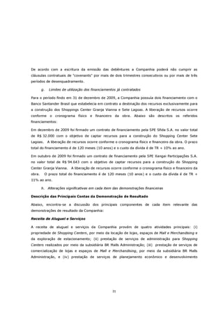 De acordo com a escritura da emissão das debêntures a Companhia poderá não cumprir as
cláusulas contratuais de "covenants" por mais de dois trimestres consecutivos ou por mais de três
períodos de desenquadramento.

        g.    Limites de utilização dos financiamentos já contratados

Para o período findo em 31 de dezembro de 2009, a Companhia possuía dois financiamento com o
Banco Santander Brasil que estabelecia em contrato a destinação dos recursos exclusivamente para
a construção dos Shoppings Center Granja Vianna e Sete Lagoas. A liberação de recursos ocorre
conforme      o   cronograma   físico   e   financeiro    da   obra. Abaixo   são descritos   os   referidos
financiamentos:

Em dezembro de 2009 foi firmado um contrato de financiamento pela SPE Sfida S.A. no valor total
de R$ 32.000 com o objetivo de captar recursos para a construção do Shopping Center Sete
Lagoas.      A liberação de recursos ocorre conforme o cronograma físico e financeiro da obra. O prazo
total do financiamento é de 120 meses (10 anos) e o custo da dívida é de TR + 10% ao ano.

Em outubro de 2009 foi firmado um contrato de financiamento pela SPE Xangai Participações S.A.
no valor total de R$ 94.643 com o objetivo de captar recursos para a construção do Shopping
Center Granja Vianna.      A liberação de recursos ocorre conforme o cronograma físico e financeiro da
obra.     O prazo total do financiamento é de 120 meses (10 anos) e o custo da dívida é de TR +
11% ao ano.

        h. Alterações significativas em cada item das demonstrações financeiras

Descrição das Principais Contas da Demonstração de Resultado

Abaixo, encontra-se a discussão dos principais componentes de cada item relevante das
demonstrações de resultado da Companhia:

Receita de Aluguel e Serviços

A receita de aluguel e serviços da Companhia provém de quatro atividades principais: (i)
propriedade de Shopping Centers, por meio da locação de lojas, espaços de Mall e Merchandising e
da exploração de estacionamento; (ii) prestação de serviços de administração para Shopping
Centers realizados por meio da subsidiária BR Malls Administração; (iii) prestação de serviços de
comercialização de lojas e espaços de Mall e Merchandising, por meio da subsidiária BR Malls
Administração, e (iv) prestação de serviços de planejamento econômico e desenvolvimento




                                                         31
 