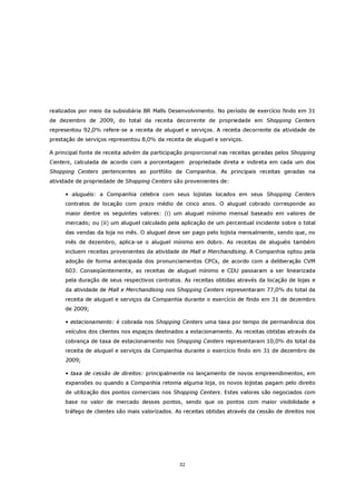 realizados por meio da subsidiária BR Malls Desenvolvimento. No período de exercício findo em 31
de dezembro de 2009, do total da receita decorrente de propriedade em Shopping Centers
representou 92,0% refere-se a receita de aluguel e serviços. A receita decorrente da atividade de
prestação de serviços representou 8,0% da receita de aluguel e serviços.

A principal fonte de receita advém da participação proporcional nas receitas geradas pelos Shopping
Centers, calculada de acordo com a porcentagem propriedade direta e indireta em cada um dos
Shopping Centers pertencentes ao portfólio da Companhia. As principais receitas geradas na
atividade de propriedade de Shopping Centers são provenientes de:

     • aluguéis: a Companhia celebra com seus lojistas locados em seus Shopping Centers
     contratos de locação com prazo médio de cinco anos. O aluguel cobrado corresponde ao
     maior dentre os seguintes valores: (i) um aluguel mínimo mensal baseado em valores de
     mercado; ou (ii) um aluguel calculado pela aplicação de um percentual incidente sobre o total
     das vendas da loja no mês. O aluguel deve ser pago pelo lojista mensalmente, sendo que, no
     mês de dezembro, aplica-se o aluguel mínimo em dobro. As receitas de aluguéis também
     incluem receitas provenientes da atividade de Mall e Merchandising. A Companhia optou pela
     adoção de forma antecipada dos pronunciamentos CPCs, de acordo com a deliberação CVM
     603. Conseqüentemente, as receitas de aluguel mínimo e CDU passaram a ser linearizada
     pela duração de seus respectivos contratos. As receitas obtidas através da locação de lojas e
     da atividade de Mall e Merchandising nos Shopping Centers representaram 77,0% do total da
     receita de aluguel e serviços da Companhia durante o exercício de findo em 31 de dezembro
     de 2009;

     • estacionamento: é cobrada nos Shopping Centers uma taxa por tempo de permanência dos
     veículos dos clientes nos espaços destinados a estacionamento. As receitas obtidas através da
     cobrança de taxa de estacionamento nos Shopping Centers representaram 10,0% do total da
     receita de aluguel e serviços da Companhia durante o exercício findo em 31 de dezembro de
     2009;

     • taxa de cessão de direitos: principalmente no lançamento de novos empreendimentos, em
     expansões ou quando a Companhia retoma alguma loja, os novos lojistas pagam pelo direito
     de utilização dos pontos comerciais nos Shopping Centers. Estes valores são negociados com
     base no valor de mercado desses pontos, sendo que os pontos com maior visibilidade e
     tráfego de clientes são mais valorizados. As receitas obtidas através da cessão de direitos nos




                                                32
 