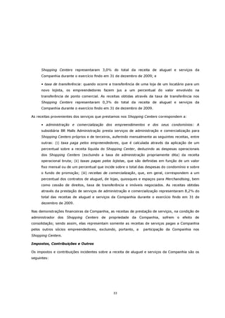 Shopping Centers representaram 3,0% do total da receita de aluguel e serviços da
     Companhia durante o exercício findo em 31 de dezembro de 2009; e

     • taxa de transferência: quando ocorre a transferência de uma loja de um locatário para um
     novo lojista, os empreendedores fazem jus a um percentual do valor envolvido na
     transferência de ponto comercial. As receitas obtidas através da taxa de transferência nos
     Shopping Centers representaram 0,3% do total da receita de aluguel e serviços da
     Companhia durante o exercício findo em 31 de dezembro de 2009.

As receitas provenientes dos serviços que prestamos nos Shopping Centers correspondem a:

     • administração e comercialização dos empreendimentos e dos seus condomínios: A
     subsidiária BR Malls Administração presta serviços de administração e comercialização para
     Shopping Centers próprios e de terceiros, auferindo mensalmente as seguintes receitas, entre
     outras: (i) taxa paga pelos empreendedores, que é calculada através da aplicação de um
     percentual sobre a receita líquida do Shopping Center, deduzindo as despesas operacionais
     dos Shopping Centers (excluindo a taxa de administração propriamente dita) da receita
     operacional bruta; (ii) taxas pagas pelos lojistas, que são definidas em função de um valor
     fixo mensal ou de um percentual que incide sobre o total das despesas do condomínio e sobre
     o fundo de promoção; (iii) receitas de comercialização, que, em geral, correspondem a um
     percentual dos contratos de aluguel, de lojas, quiosques e espaços para Merchandising, bem
     como cessão de direitos, taxa de transferência e imóveis negociados. As receitas obtidas
     através da prestação de serviços de administração e comercialização representaram 8,2% do
     total das receitas de aluguel e serviços da Companhia durante o exercício findo em 31 de
     dezembro de 2009.

Nas demonstrações financeiras da Companhia, as receitas de prestação de serviços, na condição de
administrador dos Shopping Centers de propriedade da Companhia, sofrem o efeito de
consolidação; sendo assim, elas representam somente as receitas de serviços pagas a Companhia
pelos outros sócios empreendedores, excluindo, portanto, a      participação da Companhia nos
Shopping Centers.

Impostos, Contribuições e Outros

Os impostos e contribuições incidentes sobre a receita de aluguel e serviços da Companhia são os
seguintes:




                                              33
 