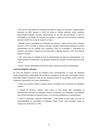 • PIS: para as controladas da Companhia que adotam o regime do lucro real, a alíquota desde
     dezembro de 2002 equivale a 1,65% de todas as receitas auferidas, sendo admitidas
     determinadas deduções previstas taxativamente em lei (PIS não-cumulativo), e para as
     controladas e controladas em conjunto, que adotam o regime de lucro presumido, a alíquota
     equivale a 0,65% da receita de aluguel e serviços;

     • COFINS: para as controladas da Companhia que adotam o regime do lucro real, a alíquota
     equivale a 7,6% de todas as receitas auferidas, admitidas determinadas deduções previstas
     taxativamente em lei (COFINS não cumulativa). Para as controladas e controladas em
     conjunto, que adotam o regime de lucro presumido, a alíquota equivale a 3,0% da receita de
     aluguel e serviços;

     • ISS: incide sobre as receitas de taxa de administração, de taxa de comercialização e de
     estacionamento da Companhia, cuja alíquota, atualmente, equivale na maior parte dos casos
     a 5%; e

     • Outros: incluem abatimentos e descontos dados a lojistas previstos contratualmente.

Custo dos Aluguéis e Serviços

Os custo dos aluguéis e serviços da Compania inclui, principalmente, os custos dos Shopping
Centers proporcionais a participação da Companhia, calculada de acordo com a porcentagem de sua
propriedade direta e indireta em cada um dos Shopping Centers em seu portfólio. Esses custos são
compostos, basicamente, por custos relacionados a:

     • custos com pessoal: salários, encargos sociais e benefícios dos funcionários dos Shopping
     Centers;

     • serviços de terceiros: incluem, entre outros (i) taxa devida pela contratação da
     administradora para gerir os Shopping Centers; (ii) despesas com advogados; (iii) despesas
     com serviços prestados por pessoas físicas; e (iv) serviços prestados por concessionárias;

     • custos condominiais: despesas relacionadas a manutenção da loja vaga, que são de
     responsabilidade do proprietário do Shopping Center, tendo como principais custos os
     encargos do condomínio e o IPTU;




                                                34
 