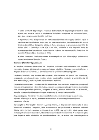 • custos com fundo de promoção: percentual do total do fundo de promoção arrecadado pelos
      lojistas para ajudar a custear as despesas de promoção e publicidade dos Shopping Centers,
      para qual o empreendedor também contribui;

      • depreciação: inclui a depreciação das edificações referentes aos Shopping Centers, a qual é
      calculada pelo método linear e com base em taxas determinadas substancialmente em laudos
      técnicos. Em 2009, a Companhia adotou de forma antecipada os pronunciamentos CPCs de
      acordo com a Deliberação CVM 603. Com isso, passamos a não depreciar mais as
      propriedades para investimento. Esse efeito foi refletido nas demonstrações financeiras do
      exercício findo em 31 de dezembro de 2008;

      • custos comerciais: custos relacionados à corretagem das lojas e dos espaços promocionais
      comercializados nos Shopping Centers.

Despesas (Receitas) Operacionais

As despesas (receitas) operacionais da Companhia consistem substancialmente em despesas
comerciais, despesas administrativas, despesas legais e tributárias (despesas com contingências) e
despesas e receitas financeiras. As principais despesas operacionais são as seguintes:

Despesas Comerciais. Tais despesas são formadas, principalmente, por gastos com publicidade,
propaganda, patrocínios diversos, eventos, brindes e promoções, comissões a funcionários da BR
Malls Administração, além das perdas no recebimento de crédito.

Despesas Administrativas. Tais despesas são relacionadas, principalmente, a despesas com pessoal
(salários, encargos sociais e benefícios), despesas com serviços prestados por terceiros contratados
pela administração central (auditoria, advogados e outros), além de materiais de uso e consumo,
aluguéis, taxas condominiais dos escritórios, e despesas de viagens da Companhia.

Despesas Legais e Tributárias. Tais despesas são formadas principalmente por taxas diversas,
impostos federais (IPTU e ITBI), e também a constituição de provisões para contingências
trabalhistas e fiscais.

Depreciações e Amortizações. Referem-se, principalmente, às despesas com depreciação do ativo
imobilizado da sede da Companhia, além da amortização de ágio durante os exercícios findo em
2008 e 2009. Em 2009, seguindo os critérios da Lei 11.638 e da Lei 11.941, o ágio passou a ser
avaliado pelo seu valor recuperável, não sendo mais amortizado mensalmente. A Companhia optou
pela adoção de forma antecipada dos pronunciamentos CPCs, de acordo com a deliberação CVM




                                                 35
 