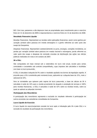 603. Com isso, passamos a não depreciar mais as propriedades para investimento para o exercício
findo em 31 de dezembro de 2009 e reapresentamos o exercício findo em 31 de dezembro de 2008.

Resultado Financeiro Líquido

Receitas Financeiras. Representam as receitas sobre aplicações financeiras, assim como ganhos por
variação cambial sobre passivos em moeda estrangeira e o ganho referente ao valor justo dos
swaps da Companhia.

Despesas Financeiras. Representam substancialmente os juros, encargos, variações monetárias, as
perdas por variação cambial sobre passivos em moeda nacional e estrangeira, perda referente ao
valor justo dos swaps e despesas de comissão oriundas da distribuição das ações nas ofertas
públicas realizadas em maio e em outubro de 2007.

IR e CSLL

São computados em base mensal sob a sistemática do lucro real anual, exceto para certas
controladas e sociedades sob controle compartilhado, cujos impostos são calculados e recolhidos
com base no lucro presumido.

A CSLL é calculada à alíquota de 9% sobre o resultado ajustado nos termos da legislação vigente. A
provisão para o IR é constituída pelo montante bruto, aplicando-se a alíquota base de 15%, mais o
adicional de 10%.

Para as sociedades que optaram pelo regime de lucro presumido, a base de cálculo do IR é
calculada à razão de 32% para a receita proveniente de aluguéis e prestação de serviços e 100%
para receitas financeiras; a CSLL é calculada à razão de 32% sobre as receitas brutas, sobre as
quais se aplicam as alíquotas nominais.

Participação dos Minoritários

A participação dos minoritários representa a exclusão do resultado referente à participação de
outros acionistas nas subsidiárias consolidadas da Companhia.

Lucro Líquido do Exercício

O lucro líquido do exercício/período consiste do lucro após a tributação pelo IR e pela CSLL e a
exclusão do resultado da participação dos minoritários.




                                                 36
 