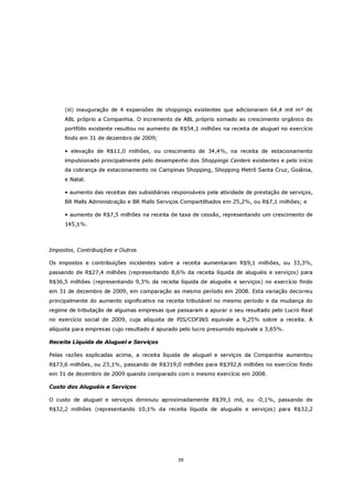 (iii) inauguração de 4 expansões de shoppings existentes que adicionaram 64,4 mil m² de
     ABL próprio a Companhia. O incremento de ABL próprio somado ao crescimento orgânico do
     portfólio existente resultou no aumento de R$54,1 milhões na receita de aluguel no exercício
     findo em 31 de dezembro de 2009;

     • elevação de R$11,0 milhões, ou crescimento de 34,4%, na receita de estacionamento
     impulsionado principalmente pelo desempenho dos Shoppings Centers existentes e pelo início
     da cobrança de estacionamento no Campinas Shopping, Shopping Metrô Santa Cruz, Goiânia,
     e Natal.

     • aumento das receitas das subsidiárias responsáveis pela atividade de prestação de serviços,
     BR Malls Administração e BR Malls Serviços Compartilhados em 25,2%, ou R$7,1 milhões; e

     • aumento de R$7,5 milhões na receita de taxa de cessão, representando um crescimento de
     145,1%.



Impostos, Contribuições e Outros

Os impostos e contribuições incidentes sobre a receita aumentaram R$9,1 milhões, ou 33,3%,
passando de R$27,4 milhões (representando 8,6% da receita líquida de aluguéis e serviços) para
R$36,5 milhões (representando 9,3% da receita líquida de aluguéis e serviços) no exercício findo
em 31 de dezembro de 2009, em comparação ao mesmo período em 2008. Esta variação decorreu
principalmente do aumento significativo na receita tributável no mesmo período e da mudança do
regime de tributação de algumas empresas que passaram a apurar o seu resultado pelo Lucro Real
no exercício social de 2009, cuja alíquota de PIS/COFINS equivale a 9,25% sobre a receita. A
alíquota para empresas cujo resultado é apurado pelo lucro presumido equivale a 3,65%.

Receita Líquida de Aluguel e Serviços

Pelas razões explicadas acima, a receita líquida de aluguel e serviços da Companhia aumentou
R$73,6 milhões, ou 23,1%, passando de R$319,0 milhões para R$392,6 milhões no exercício findo
em 31 de dezembro de 2009 quando comparado com o mesmo exercício em 2008.

Custo dos Aluguéis e Serviços

O custo de aluguel e serviços diminuiu aproximadamente R$39,1 mil, ou -0,1%, passando de
R$32,2 milhões (representando 10,1% da receita líquida de aluguéis e serviços) para R$32,2




                                               39
 