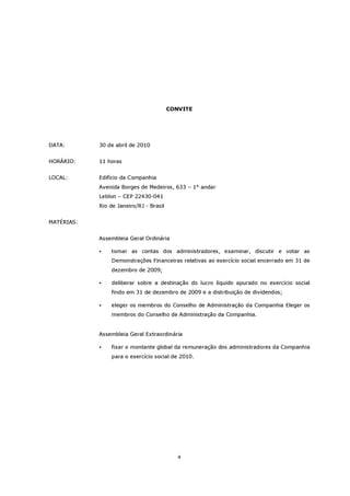 CONVITE




DATA:       30 de abril de 2010


HORÁRIO:    11 horas


LOCAL:      Edifício da Companhia
            Avenida Borges de Medeiros, 633 – 1° andar
            Leblon – CEP 22430-041
            Rio de Janeiro/RJ - Brasil


MATÉRIAS:


            Assembleia Geral Ordinária

                tomar as contas dos administradores, examinar, discutir e votar as
                Demonstrações Financeiras relativas ao exercício social encerrado em 31 de
                dezembro de 2009;

                deliberar sobre a destinação do lucro líquido apurado no exercício social
                findo em 31 de dezembro de 2009 e a distribuição de dividendos;

                eleger os membros do Conselho de Administração da Companhia Eleger os
                membros do Conselho de Administração da Companhia.


            Assembleia Geral Extraordinária

                fixar o montante global da remuneração dos administradores da Companhia
                para o exercício social de 2010.




                                            4
 