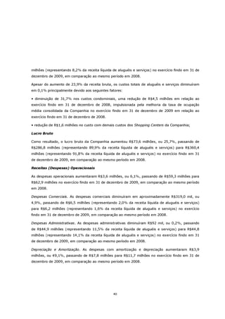 milhões (representando 8,2% da receita líquida de aluguéis e serviços) no exercício findo em 31 de
dezembro de 2009, em comparação ao mesmo período em 2008.

Apesar do aumento de 23,9% da receita bruta, os custos totais de aluguéis e serviços diminuíram
em 0,1% principalmente devido aos seguintes fatores:

• diminuição de 31,7% nos custos condominiais, uma redução de R$4,5 milhões em relação ao
exercício findo em 31 de dezembro de 2008, impulsionada pela melhoria da taxa de ocupação
média consolidada da Companhia no exercício findo em 31 de dezembro de 2009 em relação ao
exercício findo em 31 de dezembro de 2008.

• redução de R$1,6 milhões no custo com demais custos dos Shopping Centers da Companhia;

Lucro Bruto

Como resultado, o lucro bruto da Companhia aumentou R$73,6 milhões, ou 25,7%, passando de
R$286,8 milhões (representando 89,9% da receita líquida de aluguéis e serviços) para R$360,4
milhões (representando 91,8% da receita líquida de aluguéis e serviços) no exercício findo em 31
de dezembro de 2009, em comparação ao mesmo período em 2008.

Receitas (Despesas) Operacionais

As despesas operacionais aumentaram R$3,6 milhões, ou 6,1%, passando de R$59,3 milhões para
R$62,9 milhões no exercício findo em 31 de dezembro de 2009, em comparação ao mesmo período
em 2008.

Despesas Comerciais. As despesas comerciais diminuíram em aproximadamente R$319,0 mil, ou
4,9%, passando de R$6,5 milhões (representando 2,0% da receita líquida de aluguéis e serviços)
para R$6,2 milhões (representando 1,6% da receita líquida de aluguéis e serviços) no exercício
findo em 31 de dezembro de 2009, em comparação ao mesmo período em 2008.

Despesas Administrativas. As despesas administrativas diminuíram R$92 mil, ou 0,2%, passando
de R$44,9 milhões (representando 11,5% da receita líquida de aluguéis e serviços) para R$44,8
milhões (representando 14,1% da receita líquida de aluguéis e serviços) no exercício findo em 31
de dezembro de 2009, em comparação ao mesmo período em 2008.

Depreciação e Amortização. As despesas com amortização e depreciação aumentaram R$3,9
milhões, ou 49,1%, passando de R$7,8 milhões para R$11,7 milhões no exercício findo em 31 de
dezembro de 2009, em comparação ao mesmo período em 2008.




                                               40
 
