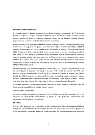 Resultado Financeiro Líquido

O resultado financeiro líquido totalizou R$6,6 milhões negativo (representando 1,7% da receita
líquida de aluguéis e serviços) no exercício findo em 31 de dezembro de 2009, enquanto, para o
mesmo período de 2008, o resultado financeiro líquido foi de R$135,8 milhões negativo
(representando 42,6% da receita líquida de aluguéis e serviços).

As receitas financeiras aumentaram R$259,6 milhões, de R$94,9 milhões (representando 29,8% da
receita líquida de aluguéis e serviços) no exercício findo em 31 de dezembro de 2008 para R$345,5
milhões (representando 90,3% da receita líquida de aluguéis e serviços) no mesmo período de
2009. Este aumento foi em parte devido à receita cambial obtida no ano por conta da apreciação do
Real frente ao Dólar. Ainda, o aumento foi impactado também pelo reconhecimento de ganhos no
swap do bônus perpétuo a valor justo decorrente do diferencial das curvas futuras do Dólar (cupom
cambial) e da taxa de juros (CDI). Outro impacto relevante nas receitas financeiras foi a entrada
dos recursos da oferta de ações que a Companhia concluiu em julho de 2009 adicionando cerca de
R$450 milhões ao seu caixa.

As despesas financeiras aumentaram R$130,4 milhões, de R$230,7 milhões (representando 72,3%
da receita líquida de aluguéis e serviços) no exercício findo em 31 de dezembro de 2008 para
R$361,1 milhões (representando 92,0% da receita líquida de aluguéis e serviços) no mesmo
período de 2009. O aumento nas despesas financeiras é explicado principalmente pelas despesas
oriundas do reconhecimento de juros das dívidas da Companhia e pelo impacto de R$55,2 milhões
referentes à variação cambial sobre o principal do bônus perpétuo (despesa não-caixa).

O resultado líquido da variação cambial sobre o principal do bônus perpétuo no exercício findo em
31 de dezembro de 2009 foi de R$ 98,8 milhões positivo.

Outras Receitas Operacionais

As outras receitas operacionais cresceram R$477,5 milhões no exercício encerrado em 31 de
dezembro de 2009 devido principalmente ao ajuste do valor justo das propriedades para
investimento, atingindo R$1.250,0 milhões.

IR e CSLL

O IR e a CSLL aumentou R$119,3 milhões, ou 36,4% passando de R$328,0 milhões para R$447,4
milhões no exercício findo em 31 de dezembro de 2009, em comparação com o mesmo período em
2008. A Companhia optou pela adoção de forma antecipada dos pronunciamentos CPCs, de acordo




                                                41
 