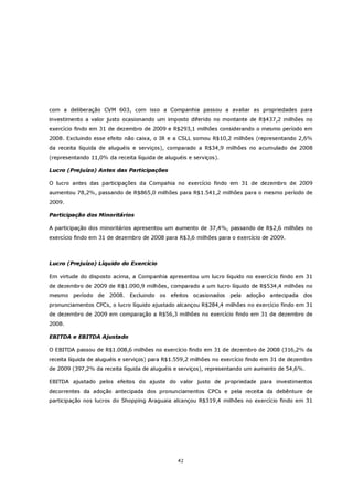 com a deliberação CVM 603, com isso a Companhia passou a avaliar as propriedades para
investimento a valor justo ocasionando um imposto diferido no montante de R$437,2 milhões no
exercício findo em 31 de dezembro de 2009 e R$293,1 milhões considerando o mesmo período em
2008. Excluindo esse efeito não caixa, o IR e a CSLL somou R$10,2 milhões (representando 2,6%
da receita líquida de aluguéis e serviços), comparado a R$34,9 milhões no acumulado de 2008
(representando 11,0% da receita líquida de aluguéis e serviços).

Lucro (Prejuízo) Antes das Participações

O lucro antes das participações da Compahia no exercício findo em 31 de dezembro de 2009
aumentou 78,2%, passando de R$865,0 milhões para R$1.541,2 milhões para o mesmo período de
2009.

Participação dos Minoritários

A participação dos minoritários apresentou um aumento de 37,4%, passando de R$2,6 milhões no
exercício findo em 31 de dezembro de 2008 para R$3,6 milhões para o exercício de 2009.



Lucro (Prejuízo) Líquido do Exercício

Em virtude do disposto acima, a Companhia apresentou um lucro líquido no exercício findo em 31
de dezembro de 2009 de R$1.090,9 milhões, comparado a um lucro líquido de R$534,4 milhões no
mesmo período de 2008. Excluindo os efeitos ocasionados             pela   adoção antecipada dos
pronunciamentos CPCs, o lucro líquido ajustado alcançou R$284,4 milhões no exercício findo em 31
de dezembro de 2009 em comparação a R$56,3 milhões no exercício findo em 31 de dezembro de
2008.

EBITDA e EBITDA Ajustado

O EBITDA passou de R$1.008,6 milhões no exercício findo em 31 de dezembro de 2008 (316,2% da
receita líquida de aluguéis e serviços) para R$1.559,2 milhões no exercício findo em 31 de dezembro
de 2009 (397,2% da receita líquida de aluguéis e serviços), representando um aumento de 54,6%.

EBITDA ajustado pelos efeitos do ajuste do valor justo de propriedade para investimentos
decorrentes da adoção antecipada dos pronunciamentos CPCs e pela receita da debênture de
participação nos lucros do Shopping Araguaia alcançou R$319,4 milhões no exercício findo em 31




                                                42
 