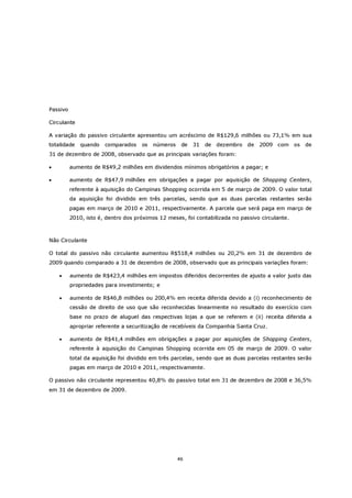 Passivo

Circulante

A variação do passivo circulante apresentou um acréscimo de R$129,6 milhões ou 73,1% em sua
totalidade    quando   comparados    os   números    de   31   de   dezembro   de   2009 com     os   de
31 de dezembro de 2008, observado que as principais variações foram:

•         aumento de R$49,2 milhões em dividendos mínimos obrigatórios a pagar; e

•         aumento de R$47,9 milhões em obrigações a pagar por aquisição de Shopping Centers,
          referente à aquisição do Campinas Shopping ocorrida em 5 de março de 2009. O valor total
          da aquisição foi dividido em três parcelas, sendo que as duas parcelas restantes serão
          pagas em março de 2010 e 2011, respectivamente. A parcela que será paga em março de
          2010, isto é, dentro dos próximos 12 meses, foi contabilizada no passivo circulante.



Não Circulante

O total do passivo não circulante aumentou R$518,4 milhões ou 20,2% em 31 de dezembro de
2009 quando comparado a 31 de dezembro de 2008, observado que as principais variações foram:

    •     aumento de R$423,4 milhões em impostos diferidos decorrentes de ajusto a valor justo das
          propriedades para investimento; e

    •     aumento de R$46,8 milhões ou 200,4% em receita diferida devido a (i) reconhecimento de
          cessão de direito de uso que são reconhecidas linearmente no resultado do exercício com
          base no prazo de aluguel das respectivas lojas a que se referem e (ii) receita diferida a
          apropriar referente a securitização de recebíveis da Companhia Santa Cruz.

    •     aumento de R$41,4 milhões em obrigações a pagar por aquisições de Shopping Centers,
          referente à aquisição do Campinas Shopping ocorrida em 05 de março de 2009. O valor
          total da aquisição foi dividido em três parcelas, sendo que as duas parcelas restantes serão
          pagas em março de 2010 e 2011, respectivamente.

O passivo não circulante representou 40,8% do passivo total em 31 de dezembro de 2008 e 36,5%
em 31 de dezembro de 2009.




                                                    46
 