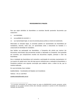 PROCEDIMENTOS E PRAZOS




Para que sejam admitidos às Assembleias os acionistas deverão apresentar documentos que
comprovem:

(i)     sua identidade;

(ii)    sua qualidade de acionista1; e

(iii)   sua representação legal, no caso de acionista pessoa jurídica ou fundo de investimento.

Observadas as restrições legais, os acionistas poderão ser representados nas Assembleias por
mandatários, devendo, neste caso, ser apresentados ainda o instrumento de mandato e o
comprovante de identidade do mandatário.

Para facilitar sua participação nas Assembleias, a Companhia não solicita que nenhum dos
documentos mencionados seja previamente enviado ou depositado na Companhia. Será garantido
aos acionistas, que comparecerem munidos dos documentos exigidos, participar e votar nas
Assembleias.

Para a instalação das Assembleias será necessária a participação de acionistas representando 1/4
(um quarto) do capital social. Caso não haja quorum suficiente para a realização da Assembleias, a
Companhia publicará uma segunda convocação para deliberar sobre a ordem do dia, que se
manterá inalterada.

Em caso de dúvidas, favor contatar:

Izabella Batista – Coordenadora de Relações com Investidores

Telefone: +55 21 3138 9914

izabella.batista@brmalls.com.br




1
  Os acionistas participantes da custódia fungível de ações da BM&FBOVESPA deverão apresentar extrato
atualizado de sua posição acionária emitido pela instituição custodiante no período de 48h antecedentes à
realização das assembleias.




                                                    5
 