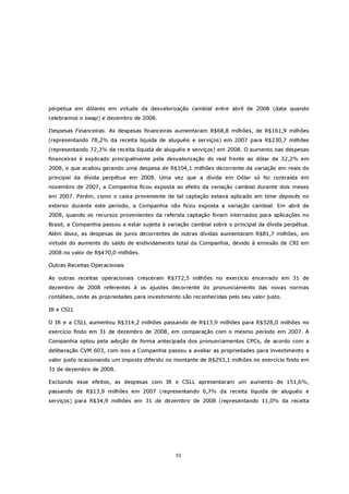 pérpetua em dólares em virtude da desvalorização cambial entre abril de 2008 (data quando
celebramos o swap) e dezembro de 2008.

Despesas Financeiras. As despesas financeiras aumentaram R$68,8 milhões, de R$161,9 milhões
(representando 78,2% da receita líquida de aluguéis e serviços) em 2007 para R$230,7 milhões
(representando 72,3% da receita líquida de aluguéis e serviços) em 2008. O aumento nas despesas
financeiras é explicado principalmente pela desvalorização do real frente ao dólar de 32,2% em
2008, o que acabou gerando uma despesa de R$104,1 milhões decorrente da variação em reais do
principal da dívida perpétua em 2008. Uma vez que a dívida em Dólar só foi contraída em
novembro de 2007, a Companhia ficou exposta ao efeito da variação cambial durante dois meses
em 2007. Porém, como o caixa proveniente de tal captação estava aplicado em time deposits no
exterior durante este período, a Companhia não ficou exposta a variação cambial. Em abril de
2008, quando os recursos provenientes da referida captação foram internados para aplicações no
Brasil, a Companhia passou a estar sujeita à variação cambial sobre o principal da dívida perpétua.
Além disso, as despesas de juros decorrentes de outras dívidas aumentaram R$81,7 milhões, em
virtude do aumento do saldo de endividamento total da Companhia, devido à emissão de CRI em
2008 no valor de R$470,0 milhões.

Outras Receitas Operacionais

As outras receitas operacionais cresceram R$772,5 milhões no exercício encerrado em 31 de
dezembro de 2008 referentes à os ajustes decorrente do pronunciamento das novas normas
contábeis, onde as propriedades para investimento são reconhecidas pelo seu valor justo.

IR e CSLL

O IR e a CSLL aumentou R$314,2 milhões passando de R$13,9 milhões para R$328,0 milhões no
exercício findo em 31 de dezembro de 2008, em comparação com o mesmo período em 2007. A
Companhia optou pela adoção de forma antecipada dos pronunciamentos CPCs, de acordo com a
deliberação CVM 603, com isso a Companhia passou a avaliar as propriedades para investimento a
valor justo ocasionando um imposto diferido no montante de R$293,1 milhões no exercício findo em
31 de dezembro de 2008.

Excluindo esse efeitos, as despesas com IR e CSLL apresentaram um aumento de 151,6%,
passando de R$13,9 milhões em 2007 (representando 6,7% da receita líquida de aluguéis e
serviços) para R$34,9 milhões em 31 de dezembro de 2008 (representando 11,0% da receita




                                                51
 