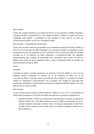 Não Circulante

O ativo não circulante apresentou uma redução de 40,9% em 31 de dezembro de 2008, comparado a
1 de janeiro de 2008, principalmente por uma redução de R$176,7 milhões no imposto de renda e
contribuição social diferido. A participação do não circulante no ativo total foi de 2,9% em
31 de dezembro de 2008 e de 6,5% em 1 de janeiro de 2008.

Não Circulante – Propriedade para Investimento

O ativo não circulante referente à propriedade para investimento aumentou R$1.385,9 milhões ou
36,2% em 31 de dezembro de 2008 comparando com 1 de janeiro de 2008. A participação do ativo
permanente no ativo total aumentou de 79,7% para 82,9% em 1 de janeiro de 2008. As variações
ocorridas em 31 de dezembro de 2008, comparado a 1 de janeiro de 2008, são explicadas
substancialmente pela avaliação da propriedade para investimento que cresceu em R$771,2
milhões, pela compra de novos shoppings centers e pelos investimentos feitos em projetos em
desenvolvimento ao longo de 2008.

Passivo

Circulante

A variação do passivo circulante apresentou um acréscimo de R$13,0 milhões ou 7,9% em sua
totalidade   quando   comparados    os   números    de   31   de   dezembro   de   2008 com   os   de
1 de janeiro de 2008. O principal motivo que ocasionou esta variação foi o aumento de R$30,9
milhões em empréstimos e financiamentos com a captação. Esta variação foi ocasionada pelo
aumento dos empréstimos e financiamentos em função da captação de R$470,0 milhões com o Itaú
BBA ocorrida em março de 2008.

Não Circulante

O total do passivo não circulante aumentou R$912,7 milhões ou 55,1% em 31 de dezembro de
2008 quando comparado a 1º de janeiro de 2008, observado que as principais variações foram:

    •     aumento de R$596,1 milhões em empréstimos e financiamentos em função da captação de
          R$470,0 milhões com o Itaú BBA ocorrida em março de 2008 e a apropriação de juros e
          variação monetária nas dívidas correntes. Ainda, em função da depreciação do Real frente
          ao Dólar ocorrida durante o ano de 2008, houve um aumento da despesa cambial com os
          Bônus Perpétuo; e




                                                   55
 
