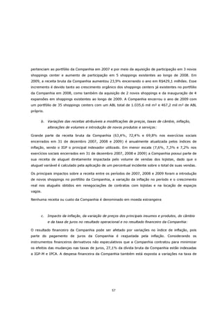 pertenciam ao portfólio da Companhia em 2007 e por meio da aquisição de participação em 3 novos
shoppings center e aumento de participação em 5 shoppings existentes ao longo de 2008. Em
2009, a receita bruta da Companhia aumentou 23,9% encerrando o ano em R$429,1 milhões. Esse
incremento é devido tanto ao crescimento orgânico dos shoppings centers já existentes no portfólio
da Companhia em 2008, como também da aquisição de 2 novos shoppings e da inauguração de 4
expansões em shoppings existentes ao longo de 2009. A Companhia encerrou o ano de 2009 com
um portfólio de 35 shoppings centers com um ABL total de 1.035,6 mil m² e 467,2 mil m² de ABL
próprio.


      b. Variações das receitas atribuíveis a modificações de preços, taxas de câmbio, inflação,
           alterações de volumes e introdução de novos produtos e serviços:

Grande parte da receita bruta da Companhia (63,4%, 72,4% e 69,8% nos exercícios sociais
encerrados em 31 de dezembro 2007, 2008 e 2009) é anualmente atualizada pelos índices de
inflação, sendo o IGP o principal indexador utilizado. Em menor escala (7,6%, 7,3% e 7,2% nos
exercícios sociais encerrados em 31 de dezembro 2007, 2008 e 2009) a Companhia possui parte de
sua receita de aluguel diretamente impactada pelo volume de vendas dos lojistas, dado que o
aluguel variável é calculado pela aplicação de um percentual incidente sobre o total de suas vendas.

Os principais impactos sobre a receita entre os períodos de 2007, 2008 e 2009 foram a introdução
de novos shoppings no portfólio da Companhia, a variação da inflação no período e o crescimento
real nos aluguéis obtidos em renegociações de contratos com lojistas e na locação de espaços
vagos.

Nenhuma receita ou custo da Companhia é denominado em moeda estrangeira



      c.   Impacto da inflação, da variação de preços dos principais insumos e produtos, do câmbio
           e da taxa de juros no resultado operacional e no resultado financeiro da Companhia:

O resultado financeiro da Companhia pode ser afetado por variações no índice de inflação, pois
parte do pagamento de juros da Companhia é reajustada pela inflação. Considerando os
instrumentos financeiros derivativos não especulativos que a Companhia contratou para minimizar
os efeitos das mudanças nas taxas de juros, 27,1% da dívida bruta da Companhia estão indexadas
a IGP-M e IPCA. A despesa financeira da Companhia também está exposta a variações na taxa de




                                                 57
 
