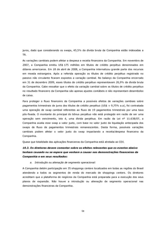 juros, dado que considerando os swaps, 45,5% da dívida bruta da Companhia estão indexadas a
TR.

As variações cambiais podem afetar a despesa e receita financeira da Companhia. Em novembro de
2007, a Companhia emitiu US$ 175 milhões em títulos de crédito perpétuo denominados em
dólares americanos. Em 18 de abril de 2008, a Companhia internalizou grande parte dos recursos
em moeda estrangeira. Após a referida operação os títulos de crédito perpétuo registrado no
passivo não circulante ficaram expostos a variação cambial. No balanço da Companhia encerrado
em 31 de dezembro 2009, esses títulos de crédito perpétuo representavam 26,9% da dívida bruta
da Companhia. Cabe ressaltar que o efeito da variação cambial sobre os títulos de crédito perpétuo
no resultado financeiro da Companhia são apenas ajustes contábeis e não representam desembolso
de caixa.

Para proteger o fluxo financeiro da Companhia a possíveis efeitos de variações cambiais sobre
pagamentos trimestrais de juros dos títulos de crédito perpétuo (US$ + 9,75% a.a), foi contratada
uma operação de swap cambial referentes ao fluxo de 19 pagamentos trimestrais por uma taxa
pós-fixada. O montante do principal do bônus perpétuo não está protegido em razão de ser uma
operação sem vencimento, isto é, uma dívida perpétua. Em razão da Lei nº 11.638/07, a
Companhia avalia esse swap a valor justo, com base no valor justo da liquidação antecipada dos
swaps de fluxo de pagamentos trimestrais remanescentes. Desta forma, possíveis variações
cambiais podem afetar o valor justo do swap impactando a receita/despesa financeira da
Companhia.

Quase que totalidade das aplicações financeiras da Companhia está atrelada ao CDI.

10.3. Os diretores devem comentar sobre os efeitos relevantes que os eventos abaixo
tenham causado ou se espera que venham a causar nas demonstrações financeiras da
Companhia e em seus resultados:

      a.    Introdução ou alienação de segmento operacional:

A Companhia detém participação em 35 shoppings centers localizados em todas as regiões do Brasil
atendendo a todos os segmentos de renda do mercado de shoppings centers. Os diretores
acreditam que a plataforma de negócios da Companhia está preparada para a execução dos seus
planos de expansão. Não houve a introdução ou alienação de segmento operacional nas
demonstrações financeiras da Companhia.




                                                58
 