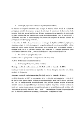 b. Constituição, aquisição ou alienação de participação societária:

Os diretores da Companhia acreditam que a aquisição de shopping centers através de aquisição de
participação societária de empresas faz parte da estratégia de crescimento da Companhia. Neste
contexto, desde que a empresa foi criada já foram realizadas diversas aquisições de participação
societária em empresas que possuíam participação em shopping centers. Entre os anos de 2007 e
2009 foram adquiridos 28 novos shoppings ao portfólio da Companhia e realizado aumento de
participações em 21 shoppings existentes.

Em dezembro de 2009 a Companhia vendeu a participação de 22,22% na SPE Xangai (Shopping
Granja Vianna) por R$ 17,0 milhões gerando um ganho na baixa de investimento de R$ 5,1 milhões
registrados como Outras Receitas Operacionais. Nesta mesma data, a Companhia vendeu a
participação de 20,90% na SPE Sfida (Shopping Sete Lagoas) por R$ 1,7 milhão gerando um ganho
na baixa de investimento de R$ 1,2 milhão registrado como outras receitas operacionais.

      c.   Dos eventos ou operações não usuais:

Não há eventos ou operações não usuais praticadas pela Companhia.

10.4. Os diretores devem comentar sobre:

      a.   Mudanças significativa nas práticas contábeis:

Mudanças contábeis realizadas no exercício findo em 31 de dezembro de 2007:

Exceto por mudanças decorrentes da legislação, não houve alterações relevantes em práticas
contábeis da Companhia.

Mudanças contábeis realizadas no exercício findo em 31 de dezembro de 2008:

Em 28 de dezembro de 2007, foi promulgada a Lei nº 11.638, que alterada pela Lei 11.941, de 27
de Maio de 2009, modificaram e introduziram novos dispositivos à Lei das Sociedades por Ações.
Essa Lei e a referida Medida Provisória tiveram como principal objetivo atualizar a legislação
societária brasileira para possibilitar o processo de convergência das práticas contábeis adotadas no
Brasil com aquelas constantes nas normas internacionais de contabilidade que são emitidas pelo
"International Accounting Standards Board - IASB".      A aplicação das referidas foram obrigatórias
para as demonstrações financeiras do exercício iniciado em 1º de janeiro de 2008.




                                                  59
 