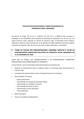EXPLICATIVOS DAS MATÉRIAS A SEREM DELIBERADAS NA
                               ASSEMBLEIA GERAL ORDINÁRIA




Nos termos do Artigo 132 da Lei n° 6.404/76 (“Lei das S.A.”), a BRMALLS deve promover a
realização de uma Assembleia Geral Ordinária de Acionistas da Companhia uma vez por ano, nos
quatro primeiros meses seguintes ao término do exercício social. A Assembleia Geral Ordinária,
referente ao exercício social encerrado em 31 de dezembro de 2009, deliberará acerca das matérias
constantes da seguinte ordem do dia, as quais serão a seguir destacadas e comentadas.


I.   TOMAR AS CONTAS DOS ADMINISTRADORES, EXAMINAR, DISCUTIR E VOTAR AS
     DEMONSTRAÇÕES FINANCEIRAS RELATIVAS AO EXERCÍCIO SOCIAL ENCERRADO EM
     31 DE DEZEMBRO DE 2009.


QUAIS SÃO AS           CONTAS DOS   ADMINISTRADORES      E AS DEMONSTRAÇÕES FINANCEIRAS
APRESENTADAS PELA ADMINISTRAÇÃO DA COMPANHIA?

Os documentos a serem apresentados pela administração da Companhia são:

     Relatório da Administração sobre os negócios sociais e os principais fatos administrativos do
     exercício findo

     Comentário dos Administradores sobre a Situação Financeira da Companhia

     Demonstrações Financeiras

     −   balanço patrimonial
     −   demonstração da mutação do patrimônio líquido
     −   demonstração do resultado do exercício
     −   demonstração dos fluxos de caixa
     −   demonstração do valor adicionado
     −   notas explicativas

     Notas Explicativas

     Parecer dos Auditores Independentes




                                                  6
 