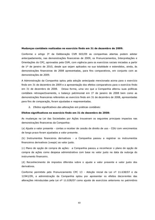 Mudanças contábeis realizadas no exercício findo em 31 de dezembro de 2009:

Conforme o artigo 3º da Deliberação CVM 603/09 as companhias abertas podem adotar
antecipadamente, nas demonstrações financeiras de 2009, os Pronunciamentos, Interpretações e
Orientações do CPC, aprovados pela CVM, com vigência para os exercícios sociais iniciados a partir
de 1º de janeiro de 2010, desde que sejam aplicados na sua totalidade e estendidos, ainda, às
demonstrações financeiras de 2008 apresentadas, para fins comparativos, em conjunto com as
demonstrações de 2009.

A Administração da Companhia optou pela adoção antecipada mencionada acima para o exercício
findo em 31 de dezembro de 2009 e a apresentação dos efeitos comparativos para o exercício findo
em 31 de dezembro de 2008.         Dessa forma, uma vez que a Companhia alterou suas políticas
contábeis retrospectivamente, o balanço patrimonial em 1º de janeiro de 2008 bem como as
demonstrações financeiras referentes ao exercício findo em 31 de dezembro de 2008, apresentadas
para fins de comparação, foram ajustadas e reapresentadas.

      b. Efeitos significativos das alterações em práticas contábeis:

Efeitos significativos no exercício findo em 31 de dezembro de 2008:

As mudanças na Lei das Sociedades por Ações trouxeram os seguintes principais impactos nas
demonstrações financeiras da Companhia:

(a) Ajuste a valor presente - contas a receber de cessão de direito de uso - CDU com vencimentos
de longo prazo foram ajustados a valor presente.

(b) Instrumentos financeiros derivativos - a Companhia passou a registrar os instrumentos
financeiros derivativos (swaps) ao valor justo.

(c) Plano de opção de compra de ações: a Companhia passou a reconhecer o plano de opção de
compra de ações como despesa administrativa com base no valor justo na data da outorga do
instrumento financeiro.

(d) Reconhecimento de impostos diferidos sobre o ajuste a valor presente e valor justo dos
derivativos.

Conforme permitido pelo Pronunciamento CPC 13 - Adoção inicial da Lei nº 11.638/07 e da
11941/09, a administração da Companhia optou por apresentar os efeitos decorrentes das
alterações introduzidas pela Lei nº 11.638/07 como ajuste de exercícios anteriores no patrimônio




                                                  60
 