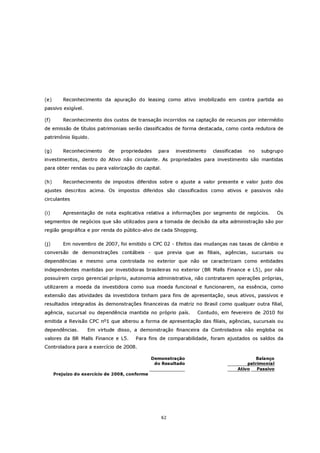 (e)      Reconhecimento da apuração do leasing como ativo imobilizado em contra partida ao
passivo exigível.

(f)      Reconhecimento dos custos de transação incorridos na captação de recursos por intermédio
de emissão de títulos patrimoniais serão classificados de forma destacada, como conta redutora de
patrimônio líquido.

(g)      Reconhecimento     de   propriedades     para   investimento   classificadas   no   subgrupo
investimentos, dentro do Ativo não circulante. As propriedades para investimento são mantidas
para obter rendas ou para valorização do capital.

(h)      Reconhecimento de impostos diferidos sobre o ajuste a valor presente e valor justo dos
ajustes descritos acima. Os impostos diferidos são classificados como ativos e passivos não
circulantes

(i)      Apresentação de nota explicativa relativa a informações por segmento de negócios.           Os
segmentos de negócios que são utilizados para a tomada de decisão da alta administração são por
região geográfica e por renda do público-alvo de cada Shopping.

(j)      Em novembro de 2007, foi emitido o CPC 02 - Efeitos das mudanças nas taxas de câmbio e
conversão de demonstrações contábeis - que previa que as filiais, agências, sucursais ou
dependências e mesmo uma controlada no exterior que não se caracterizam como entidades
independentes mantidas por investidoras brasileiras no exterior (BR Malls Finance e L5), por não
possuírem corpo gerencial próprio, autonomia administrativa, não contratarem operações próprias,
utilizarem a moeda da investidora como sua moeda funcional e funcionarem, na essência, como
extensão das atividades da investidora tinham para fins de apresentação, seus ativos, passivos e
resultados integrados às demonstrações financeiras da matriz no Brasil como qualquer outra filial,
agência, sucursal ou dependência mantida no próprio país.        Contudo, em fevereiro de 2010 foi
emitida a Revisão CPC nº1 que alterou a forma de apresentação das filiais, agências, sucursais ou
dependências.       Em virtude disso, a demonstração financeira da Controladora não engloba os
valores da BR Malls Finance e L5.      Para fins de comparabilidade, foram ajustados os saldos da
Controladora para a exercício de 2008.

                                                Demonstração                              Balanço
                                                 do Resultado                          patrimonial
                                                                                   Ativo   Passivo
      Prejuízo do exercício de 2008, conforme




                                                    62
 