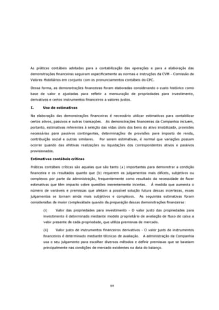 As práticas contábeis adotadas para a contabilização das operações e para a elaboração das
demonstrações financeiras seguiram especificamente as normas e instruções da CVM - Comissão de
Valores Mobiliários em conjunto com os pronunciamentos contábeis do CPC.

Dessa forma, as demonstrações financeiras foram elaboradas considerando o custo histórico como
base de valor e ajustadas para refletir a mensuração de propriedades para investimento,
derivativos e certos instrumentos financeiros a valores justos.

I.     Uso de estimativas

Na elaboração das demonstrações financeiras é necessário utilizar estimativas para contabilizar
certos ativos, passivos e outras transações.   As demonstrações financeiras da Companhia incluem,
portanto, estimativas referentes à seleção das vidas úteis dos bens do ativo imobilizado, provisões
necessárias para passivos contingentes, determinações de provisões para imposto de renda,
contribuição social e outras similares.    Por serem estimativas, é normal que variações possam
ocorrer quando das efetivas realizações ou liquidações dos correspondentes ativos e passivos
provisionados.

Estimativas contábeis críticas

Práticas contábeis críticas são aquelas que são tanto (a) importantes para demonstrar a condição
financeira e os resultados quanto que (b) requerem os julgamentos mais difíceis, subjetivos ou
complexos por parte da administração, frequentemente como resultado da necessidade de fazer
estimativas que têm impacto sobre questões inerentemente incertas.        À medida que aumenta o
número de variáveis e premissas que afetam a possível solução futura dessas incertezas, esses
julgamentos se tornam ainda mais subjetivos e complexos.            As seguintes estimativas foram
consideradas de maior complexidade quando da preparação dessas demonstrações financeiras:

        (i)      Valor das propriedades para investimento - O valor justo das propriedades para
        investimento é determinado mediante modelo proprietário de avaliação de fluxo de caixa a
        valor presente de cada propriedade, que utiliza premissas de mercado.

        (ii)     Valor justo de instrumentos financeiros derivativos - O valor justo de instrumentos
        financeiros é determinado mediante técnicas de avaliação.    A administração da Companhia
        usa o seu julgamento para escolher diversos métodos e definir premissas que se baseiam
        principalmente nas condições de mercado existentes na data do balanço.




                                                 64
 