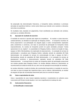 Na preparação das demonstrações financeiras, a Companhia adotou estimativas e premissas
 derivadas de experiência histórica e vários outros fatores que entende como razoáveis e relevantes
 sob certas circunstâncias.

  Os resultados reais, baseados em julgamentos, foram semelhantes aos estimados sob variáveis,
 premissas ou condições diferentes.

 II.     Apuração do resultado do exercício

  O resultado do exercício é apurado pelo regime de competência.       As receitas e custos decorrem,
 substancialmente, da atividade de exploração de Shopping Centers.          A Companhia reconhece de
 forma proporcional a sua participação nos aluguéis pagos e custos correspondentes repassados
 pelos condomínios e consórcios, com base no percentual de participação da Companhia nesses
 empreendimentos. As receitas da Companhia provêm de quatro atividades principais "receita
 operacionais do seu negócio": (i) propriedade de Shopping Centers, através da locação de lojas,
 espaços no Mall e Merchandising e da exploração de estacionamento; (ii) prestação de serviços de
 administração e consultoria para Shopping Centers realizados através da subsidiária BR Malls
 Administração; (iii) prestação de serviços de comercialização de lojas e espaços de Mall e
 Merchandising, através da subsidiária BR Malls Administração, e (iv) prestação de serviços de
 planejamento    econômico    e   desenvolvimento    realizados   através   da   subsidiária   BR   Malls
 Desenvolvimento.     A principal fonte de receita da Companhia advém da participação proporcional
 nas receitas geradas pelos Shopping Centers. As receitas diferidas referem-se, basicamente, ao
 reconhecimento de cessão de direito de uso, bem como da operação de securitização de recebíveis.

  As receitas referentes à cessão de direitos são reconhecidas linearmente no resultado do exercício,
 com base no prazo de aluguel das respectivas lojas a que se referem. Adicionalmente, as receitas
 de aluguéis de lojas são reconhecidas linearmente pelo prazo do contrato de aluguel.

III.     Caixa e equivalentes de caixa

  Caixa e equivalentes de caixa incluem depósitos bancários e investimentos de curtíssimo prazo
 (vencimento até 90 dias) de alta liquidez e com risco insignificante de mudança de valor.

IV.      Instrumentos financeiros

       (i) Classificação e mensuração




                                                    65
 