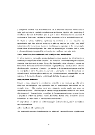 A Companhia classifica seus ativos financeiros sob as seguintes categorias: mensurados ao
valor justo por meio do resultado, empréstimos e recebíveis e mantidos até o vencimento. A
classificação depende da finalidade para a qual os ativos financeiros foram adquiridos. A
administração determina a classificação de seus ativos financeiros no reconhecimento inicial.

Os títulos e valores mobiliários registrados no circulante e no não circulante são
demonstrados pelo valor aplicado, acrescido do valor de mercado dos títulos, visto serem
substancialmente instrumentos financeiros mantidos para negociação e das remunerações
contratadas e reconhecidas pró-rata até a data das demonstrações financeiras para os títulos
e valores mobiliários mantidas até o vencimento, não excedendo o seu valor justo.

Ativos financeiros mensurados ao valor justo por meio do resultado

Os ativos financeiros mensurados ao valor justo por meio do resultado são ativos financeiros
mantidos para negociação ativa e frequente.       Os derivativos também são categorizados como
mantidos para negociação e, dessa forma, são classificados nesta categoria, a menos que
tenham sido designados como instrumentos de hedge (proteção).         Os ativos dessa categoria
são classificados como ativos circulantes.   Os ganhos ou as perdas decorrentes de variações
no valor justo de ativos financeiros mensurados ao valor justo por meio do resultado são
apresentados na demonstração do resultado em "resultado financeiro" nos exercícios em que
ocorrem.   A Companhia não aplica contabilização de hedge (hedge accounting).

Empréstimos e recebíveis

Incluem-se nessa categoria os empréstimos concedidos e os recebíveis que são ativos
financeiros não derivativos com pagamentos fixos ou determináveis, não cotados em um
mercado ativo.       São incluídos como ativo circulante, exceto aqueles com prazo de
vencimento superior a 12 meses após a data do balanço (estes são classificados como ativos
não circulantes).   Os empréstimos e recebíveis da Companhia compreendem os empréstimos
a coligadas e controladas, contas a receber de clientes, demais contas a receber e caixa e
equivalentes de caixa, exceto os investimentos de curto prazo.

Os empréstimos e recebíveis são contabilizados pelo custo amortizado, usando o método da
taxa de juros efetiva.

Ativos mantidos até o vencimento

São basicamente os ativos financeiros que não podem ser classificados como empréstimos e




                                             66
 
