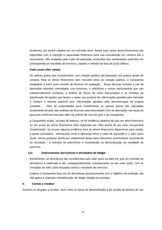 recebíveis, por serem cotados em um mercado ativo. Nesse caso, esses ativos financeiros são
      adquiridos com a intenção e capacidade financeira para sua manutenção em carteira até o
      vencimento. São avaliados pelo custo de aquisição, acrescidos dos rendimentos auferidos em
      contrapartida ao resultado do exercício, usando o método da taxa de juros efetiva.

      Valor justo (fair value)

      Os valores justos dos investimentos com cotação pública são baseados nos preços atuais de
      compra. Para os ativos financeiros sem mercado ativo ou cotação pública, a Companhia
      estabelece o valor justo através de técnicas de avaliação.    Essas técnicas incluem o uso de
      operações recentes contratadas com terceiros, a referência a outros instrumentos que são
      substancialmente similares, a análise de fluxos de caixa descontados e os modelos de
      precificação de opções que fazem o maior uso possível de informações geradas pelo mercado
      e contam o mínimo possível com informações geradas pela administração da própria
      entidade.       Para as propriedades para investimento os valores justos são calculados
      anualmente através das análises do fluxo de caixa descontado com as alterações nas taxas de
      desconto conforme mercado além do prêmio de risco do país e da Companhia.

      A Companhia avalia, na data do balanço, se há evidência objetiva de que um ativo financeiro
      ou um grupo de ativos financeiros está registrado por valor acima de seu valor recuperável
      (impairment). Se houver alguma evidência para os ativos financeiros disponíveis para venda,
      a perda cumulativa - mensurada como a diferença entre o custo de aquisição e o valor justo
      atual, menos qualquer perda por impairment desse ativo financeiro previamente reconhecida
      no resultado - é retirada do patrimônio e reconhecida na demonstração do resultado do
      exercício.

     (ii)          Instrumentos derivativos e atividades de hedge

      Inicialmente, os derivativos são reconhecidos pelo valor justo na data em que um contrato de
      derivativos é celebrado e são, subsequentemente, remensurados ao seu valor justo, com as
      variações do valor justo lançadas contra o resultado do exercício.

      Embora a Companhia faça uso de derivativos exclusivamente com o objetivo de proteção, ela
      não aplica a chamada contabilização de hedge (hedge accounting).

V.      Contas a receber

Incluem os aluguéis a receber, bem como as taxas de administração e de cessão de direitos de uso




                                                 67
 