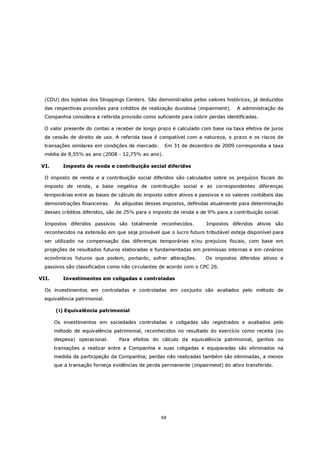 (CDU) dos lojistas dos Shoppings Centers. São demonstrados pelos valores históricos, já deduzidos
  das respectivas provisões para créditos de realização duvidosa (impairment).    A administração da
  Companhia considera a referida provisão como suficiente para cobrir perdas identificadas.

  O valor presente do contas a receber de longo prazo é calculado com base na taxa efetiva de juros
  de cessão de direito de uso. A referida taxa é compatível com a natureza, o prazo e os riscos de
  transações similares em condições de mercado.    Em 31 de dezembro de 2009 correspondia a taxa
  média de 8,55% ao ano (2008 - 12,75% ao ano).

VI.       Imposto de renda e contribuição social diferidos

  O imposto de renda e a contribuição social diferidos são calculados sobre os prejuízos fiscais do
  imposto de renda, a base negativa de contribuição social e as correspondentes diferenças
  temporárias entre as bases de cálculo do imposto sobre ativos e passivos e os valores contábeis das
  demonstrações financeiras.   As alíquotas desses impostos, definidas atualmente para determinação
  desses créditos diferidos, são de 25% para o imposto de renda e de 9% para a contribuição social.

  Impostos diferidos passivos são totalmente reconhecidos.           Impostos diferidos ativos são
  reconhecidos na extensão em que seja provável que o lucro futuro tributável esteja disponível para
  ser utilizado na compensação das diferenças temporárias e/ou prejuízos fiscais, com base em
  projeções de resultados futuros elaboradas e fundamentadas em premissas internas e em cenários
  econômicos futuros que podem, portanto, sofrer alterações.         Os impostos diferidos ativos e
  passivos são classificados como não circulantes de acordo com o CPC 26.

VII.      Investimentos em coligadas e controladas

  Os investimentos em controladas e controladas em conjunto são avaliados pelo método de
  equivalência patrimonial.

       (i) Equivalência patrimonial

       Os investimentos em sociedades controladas e coligadas são registrados e avaliados pelo
       método de equivalência patrimonial, reconhecidos no resultado do exercício como receita (ou
       despesa) operacional.     Para efeitos do cálculo da equivalência patrimonial, ganhos ou
       transações a realizar entre a Companhia e suas coligadas e equiparadas são eliminados na
       medida da participação da Companhia; perdas não realizadas também são eliminadas, a menos
       que a transação forneça evidências de perda permanente (impairment) do ativo transferido.




                                                  68
 