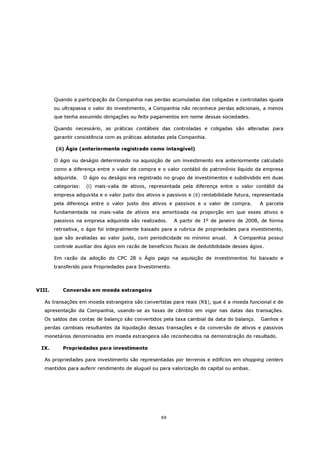 Quando a participação da Companhia nas perdas acumuladas das coligadas e controladas iguala
        ou ultrapassa o valor do investimento, a Companhia não reconhece perdas adicionais, a menos
        que tenha assumido obrigações ou feito pagamentos em nome dessas sociedades.

        Quando necessário, as práticas contábeis das controladas e coligadas são alteradas para
        garantir consistência com as práticas adotadas pela Companhia.

        (ii) Ágio (anteriormente registrado como intangível)

        O ágio ou deságio determinado na aquisição de um investimento era anteriormente calculado
        como a diferença entre o valor de compra e o valor contábil do patrimônio líquido da empresa
        adquirida.    O ágio ou deságio era registrado no grupo de investimentos e subdividido em duas
        categorias:    (i) mais-valia de ativos, representada pela diferença entre o valor contábil da
        empresa adquirida e o valor justo dos ativos e passivos e (ii) rentabilidade futura, representada
        pela diferença entre o valor justo dos ativos e passivos e o valor de compra.           A parcela
        fundamentada na mais-valia de ativos era amortizada na proporção em que esses ativos e
        passivos na empresa adquirida são realizados.      A partir de 1º de janeiro de 2008, de forma
        retroativa, o ágio foi integralmente baixado para a rubrica de propriedades para investimento,
        que são avaliadas ao valor justo, com periodicidade no mínimo anual.         A Companhia possui
        controle auxiliar dos ágios em razão de benefícios fiscais de dedutibilidade desses ágios.

        Em razão da adoção do CPC 28 o Ágio pago na aquisição de investimentos foi baixado e
        transferido para Propriedades para Investimento.



VIII.      Conversão em moeda estrangeira

   As transações em moeda estrangeira são convertidas para reais (R$), que é a moeda funcional e de
   apresentação da Companhia, usando-se as taxas de câmbio em vigor nas datas das transações.
   Os saldos das contas de balanço são convertidos pela taxa cambial da data do balanço.        Ganhos e
   perdas cambiais resultantes da liquidação dessas transações e da conversão de ativos e passivos
   monetários denominados em moeda estrangeira são reconhecidos na demonstração do resultado.

 IX.       Propriedades para investimento

   As propriedades para investimento são representadas por terrenos e edifícios em shopping centers
   mantidos para auferir rendimento de aluguel ou para valorização do capital ou ambas.




                                                     69
 