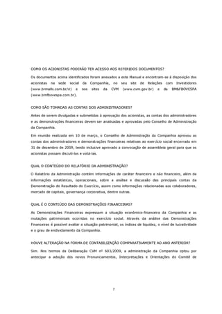 COMO OS ACIONISTAS PODERÃO TER ACESSO AOS REFERIDOS DOCUMENTOS?

Os documentos acima identificados foram anexados a este Manual e encontram-se à disposição dos
acionistas   na   sede   social   da    Companhia,   no    seu   site   de   Relações    com   Investidores
(www.brmalls.com.br/ri)     e     nos   sites   da   CVM   (www.cvm.gov.br)       e     da   BM&FBOVESPA
(www.bmfbovespa.com.br).


COMO SÃO TOMADAS AS CONTAS DOS ADMINISTRADORES?

Antes de serem divulgadas e submetidas à aprovação dos acionistas, as contas dos administradores
e as demonstrações financeiras devem ser analisadas e aprovadas pelo Conselho de Administração
da Companhia.

Em reunião realizada em 10 de março, o Conselho de Administração da Companhia aprovou as
contas dos administradores e demonstrações financeiras relativas ao exercício social encerrado em
31 de dezembro de 2009, tendo inclusive aprovado a convocação de assembleia geral para que os
acionistas possam discuti-las e votá-las.


QUAL O CONTEÚDO DO RELATÓRIO DA ADMINISTRAÇÃO?

O Relatório da Administração contém informações de caráter financeiro e não financeiro, além de
informações estatísticas, operacionais, sobre a análise e discussão das principais contas da
Demonstração do Resultado do Exercício, assim como informações relacionadas aos colaboradores,
mercado de capitais, governança corporativa, dentre outras.


QUAL É O CONTEÚDO DAS DEMONSTRAÇÕES FINANCEIRAS?

As Demonstrações Financeiras expressam a situação econômico-financeira da Companhia e as
mutações patrimoniais ocorridas no exercício social. Através da análise das Demonstrações
Financeiras é possível avaliar a situação patrimonial, os índices de liquidez, o nível de lucratividade
e o grau de endividamento da Companhia.


HOUVE ALTERAÇÃO NA FORMA DE CONTABILIZAÇÃO COMPARATIVAMENTE AO ANO ANTERIOR?

Sim. Nos termos da Deliberação CVM nº 603/2009, a administração da Companhia optou por
antecipar a adoção dos novos Pronunciamentos, Interpretações e Orientações do Comitê de




                                                     7
 