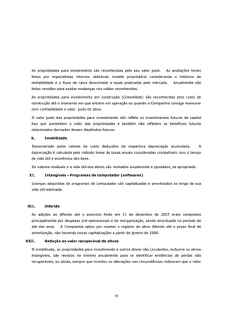 As propriedades para investimento são reconhecidas pelo seu valor justo.        As avaliações foram
   feitas por especialistas internos utilizando modelo proprietário considerando o histórico de
   rentabilidade e o fluxo de caixa descontado a taxas praticadas pelo mercado.        Anualmente são
   feitas revisões para avaliar mudanças nos saldos reconhecidos.

   As propriedades para investimento em construção (Greenfields) são reconhecidas pelo custo de
   construção até o momento em que entrem em operação ou quando a Companhia consiga mensurar
   com confiabilidade o valor justo do ativo.

   O valor justo das propriedades para investimento não reflete os investimentos futuros de capital
   fixo que aumentem o valor das propriedades e também não refletem os benefícios futuros
   relacionados derivados desses dispêndios futuros.

  X.      Imobilizado

   Demonstrado pelos valores de custo deduzidos da respectiva depreciação acumulada.                    A
   depreciação é calculada pelo método linear às taxas anuais consideradas compatíveis com o tempo
   de vida útil e econômica dos bens.

   Os valores residuais e a vida útil dos ativos são revisados anualmente e ajustados, se apropriado.

 XI.      Intangíveis - Programas de computador (softwares)

   Licenças adquiridas de programas de computador são capitalizadas e amortizadas ao longo de sua
   vida útil estimada.



XII.      Diferido

   As adições ao diferido até o exercício findo em 31 de dezembro de 2007 eram compostos
   principalmente por despesas pré-operacionais e de reorganização, sendo amortizado no período de
   até dez anos.     A Companhia optou por manter o registro do ativo diferido até o prazo final de
   amortização, não havendo novas capitalizações a partir de janeiro de 2008.

XIII.     Redução ao valor recuperável de ativos

   O imobilizado, as propriedades para investimento e outros ativos não circulantes, inclusive os ativos
   intangíveis, são revistos no mínimo anualmente para se identificar evidências de perdas não
   recuperáveis, ou ainda, sempre que eventos ou alterações nas circunstâncias indicarem que o valor




                                                    70
 