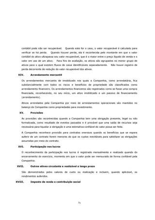 contábil pode não ser recuperável.    Quando este for o caso, o valor recuperável é calculado para
    verificar se há perda.   Quando houver perda, ela é reconhecida pelo montante em que o valor
    contábil do ativo ultrapassa seu valor recuperável, que é o maior entre o preço líquido de venda e o
    valor em uso de um ativo.     Para fins de avaliação, os ativos são agrupados no menor grupo de
    ativos para o qual existem fluxos de caixa identificáveis separadamente.      Não houve registro de
    perda decorrente de redução do valor recuperável dos ativos.

 XIV.      Arrendamento mercantil

    Os arrendamentos mercantis de imobilizado nos quais a Companhia, como arrendatária, fica
    substancialmente com todos os riscos e benefícios de propriedade são classificados como
    arrendamento financeiro. Os arrendamentos financeiros são registrados como se fosse uma compra
    financiada, reconhecendo, no seu início, um ativo imobilizado e um passivo de financiamento
    (arrendamento).

    Ativos arrendados pela Companhia por meio de arrendamentos operacionais são mantidos no
    balanço de Companhia como propriedades para investimento.

  XV.      Provisões

    As provisões são reconhecidas quando a Companhia tem uma obrigação presente, legal ou não
    formalizada, como resultado de eventos passados e é provável que uma saída de recursos seja
    necessária para liquidar a obrigação e uma estimativa confiável do valor possa ser feita.

    A Companhia reconhece provisão para contratos onerosos quando os benefícios que se espera
    auferir de um contrato forem menores do que os custos inevitáveis para satisfazer as obrigações
    assumidas por meio do contrato.

 XVI.      Participação nos lucros

    O reconhecimento da participação nos lucros é registrado mensalmente e realizado quando do
    encerramento do exercício, momento em que o valor pode ser mensurado de forma confiável pela
    Companhia.

XVII.      Outros ativos circulante e realizável a longo prazo

    São demonstrados pelos valores de custo ou realização e incluem, quando aplicável, os
    rendimentos auferidos.

XVIII.     Imposto de renda e contribuição social




                                                     71
 