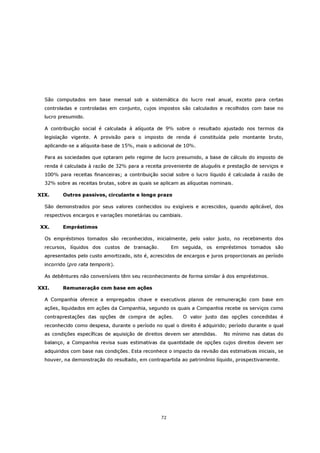 São computados em base mensal sob a sistemática do lucro real anual, exceto para certas
  controladas e controladas em conjunto, cujos impostos são calculados e recolhidos com base no
  lucro presumido.

  A contribuição social é calculada à alíquota de 9% sobre o resultado ajustado nos termos da
  legislação vigente. A provisão para o imposto de renda é constituída pelo montante bruto,
  aplicando-se a alíquota-base de 15%, mais o adicional de 10%.

  Para as sociedades que optaram pelo regime de lucro presumido, a base de cálculo do imposto de
  renda é calculada à razão de 32% para a receita proveniente de aluguéis e prestação de serviços e
  100% para receitas financeiras; a contribuição social sobre o lucro líquido é calculada à razão de
  32% sobre as receitas brutas, sobre as quais se aplicam as alíquotas nominais.

XIX.     Outros passivos, circulante e longo prazo

  São demonstrados por seus valores conhecidos ou exigíveis e acrescidos, quando aplicável, dos
  respectivos encargos e variações monetárias ou cambiais.

XX.      Empréstimos

  Os empréstimos tomados são reconhecidos, inicialmente, pelo valor justo, no recebimento dos
  recursos, líquidos dos custos de transação.          Em seguida, os empréstimos tomados são
  apresentados pelo custo amortizado, isto é, acrescidos de encargos e juros proporcionais ao período
  incorrido (pro rata temporis).

  As debêntures não conversíveis têm seu reconhecimento de forma similar à dos empréstimos.

XXI.     Remuneração com base em ações

  A Companhia oferece a empregados chave e executivos planos de remuneração com base em
  ações, liquidados em ações da Companhia, segundo os quais a Companhia recebe os serviços como
  contraprestações das opções de compra de ações.            O valor justo das opções concedidas é
  reconhecido como despesa, durante o período no qual o direito é adquirido; período durante o qual
  as condições específicas de aquisição de direitos devem ser atendidas.    No mínimo nas datas do
  balanço, a Companhia revisa suas estimativas da quantidade de opções cujos direitos devem ser
  adquiridos com base nas condições. Esta reconhece o impacto da revisão das estimativas iniciais, se
  houver, na demonstração do resultado, em contrapartida ao patrimônio líquido, prospectivamente.




                                                  72
 