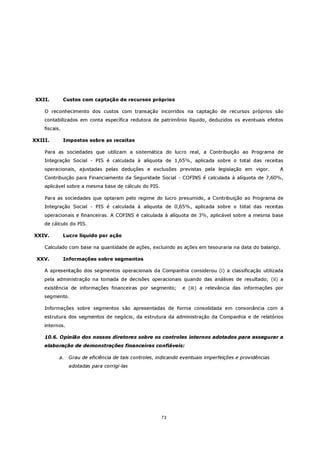 XXII.          Custos com captação de recursos próprios

    O reconhecimento dos custos com transação incorridos na captação de recursos próprios são
    contabilizados em conta específica redutora de patrimônio líquido, deduzidos os eventuais efeitos
    fiscais.

XXIII.         Impostos sobre as receitas

    Para as sociedades que utilizam a sistemática do lucro real, a Contribuição ao Programa de
    Integração Social - PIS é calculada à alíquota de 1,65%, aplicada sobre o total das receitas
    operacionais, ajustadas pelas deduções e exclusões previstas pela legislação em vigor.               A
    Contribuição para Financiamento da Seguridade Social - COFINS é calculada à alíquota de 7,60%,
    aplicável sobre a mesma base de cálculo do PIS.

    Para as sociedades que optaram pelo regime do lucro presumido, a Contribuição ao Programa de
    Integração Social - PIS é calculada à alíquota de 0,65%, aplicada sobre o total das receitas
    operacionais e financeiras. A COFINS é calculada à alíquota de 3%, aplicável sobre a mesma base
    de cálculo do PIS.

XXIV.          Lucro líquido por ação

    Calculado com base na quantidade de ações, excluindo as ações em tesouraria na data do balanço.

 XXV.          Informações sobre segmentos

    A apresentação dos segmentos operacionais da Companhia considerou (i) a classificação utilizada
    pela administração na tomada de decisões operacionais quando das análises de resultado; (ii) a
    existência de informações financeiras por segmento;          e (iii) a relevância das informações por
    segmento.

    Informações sobre segmentos são apresentadas de forma consolidada em consonância com a
    estrutura dos segmentos de negócio, da estrutura da administração da Companhia e de relatórios
    internos.

    10.6. Opinião dos nossos diretores sobre os controles internos adotados para assegurar a
    elaboração de demonstrações financeiras confiáveis:

           a.    Grau de eficiência de tais controles, indicando eventuais imperfeições e providências
                 adotadas para corrigi-las




                                                        73
 