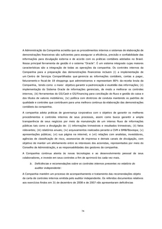 A Administração da Companhia acredita que os procedimentos internos e sistemas de elaboração de
demonstrações financeiras são suficientes para assegurar a eficiência, precisão e confiabilidade das
informações para divulgação externa e de acordo com os práticas contábeis adotados no Brasil.
Nossa principal ferramenta de gestão é o sistema “Oracle”. É um sistema integrado cujas maiores
características são a integração de todas as operações da companhia. Os controles internos da
Companhia para a preparação das demonstrações financeiras incluem (i) a implementação de
um Centro de Serviços Compartilhados que gerencia as informações contábeis, contas a pagar,
faturamento e fiscal de 18 shoppings que administramos e representam 80% da receita bruta da
Companhia, tendo como o maior objetivo garantir a padronização e exatidão das informações; (ii)
implementação do Sistema Oracle de informações gerenciais, de modo a melhorar os controles
internos; (iii) ferramentas do GS/Cash e GS/Financing para conciliação do fluxo e gestão do caixa e
dos títulos de valores mobiliários; (iv) política com diretrizes de conduta mantendo os padrões de
qualidade e controles que contribuem para uma melhora continua da elaboração das demonstrações
contábeis da companhia.

A companhia adota práticas de governança corporativa com o objetivo de garantir os melhores
procedimentos e controles internos de seus processos, assim como busca garantir a ampla
transparência de seus negócios por meio da manutenção de um intenso fluxo de informações
públicas tais como a divulgação de: (i) informações trimestrais e resultados trimestrais; (ii) fatos
relevantes; (iii) relatórios anuais; (iv) arquivamentos realizados perante a CVM e BM&FBovespa; (v)
apresentações públicas; (vi) sua página na internet; e (vii) relações com analistas, investidores,
agências de classificação de risco, assessorias de imprensa e demais canais de divulgação, com
objetivo de manter um alinhamento entre os interesses dos acionistas, representados por meio do
Conselho de Administração, e as responsabilidades dos gestores da companhia.

A Companhia continua atenta às novas tecnologias e ao desenvolvimento pessoal de seus
colaboradores, e investe em seus controles a fim de aprimorá-los cada vez mais.

      b. Deficiências e recomendações sobre os controles internos presentes no relatório do
          auditor independente:

A Companhia mantém um processo de acompanhamento e tratamento das recomendações objeto
da carta de controles internos emitida pelo auditor independente. Os referidos documentos relativos
aos exercícios findos em 31 de dezembro de 2008 e de 2007 não apresentaram deficiências




                                                74
 