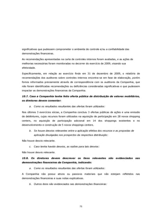 significativas que pudessem comprometer o ambiente de controle e/ou a confiabilidade das
demonstrações financeiras.

As recomendações apresentadas na carta de controles internos foram avaliadas, e as ações de
melhorias necessárias foram monitoradas no decorrer do exercício de 2009, visando sua
efetividade.

Especificamente, em relação ao exercício findo em 31 de dezembro de 2009, o relatório de
recomendações dos auditores sobre controles internos encontra-se em fase de elaboração, porém
fomos informados previamente através de correspondência com os auditores da Companhia, que
não foram identificadas recomendações ou deficiências consideradas significativas e que pudessem
impactar as demonstrações financeiras da Companhia.

10.7. Caso a Companhia tenha feito oferta pública de distribuição de valores mobiliários,
os diretores devem comentar:

        a.   Como os resultados resultantes das ofertas foram utilizados:

Nos últimos 3 exercícios sócias, a Companhia concluiu 3 ofertas públicas de ações e uma emissão
de debêntures, cujos recursos foram utilizados na aquisição de participação em 28 novos shopping
centers,     no    aquisição   de   participação   adicional   em   14   dos   shoppings   existentes   e    no
desenvolvimento e construção de 5 novos shoppings centers.

        b. Se houve desvios relevantes entre a aplicação efetiva dos recursos e as propostas de
             aplicação divulgadas nos prospectos da respectiva distribuição:

Não houve desvio relevante.

        c.   Caso tenha havido desvios, as razões para tais desvios:

Não houve desvio relevante.

10.8.    Os       diretores    devem    descrever     os    itens   relevantes   não   evidenciados         nas
demonstrações financeiras da Companhia, indicando:

        a.   Como os resultados resultantes das ofertas foram utilizados:

A Companhia não possui              ativos   ou passivos materiais que não estejam            refletidos    nas
demonstrações financeiras e suas notas explicativas.

        b. Outros itens não evidenciados nas demonstrações financeiras:




                                                       75
 