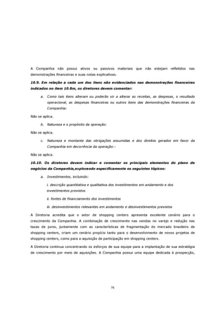 A Companhia não possui         ativos   ou passivos materiais que não estejam        refletidos   nas
demonstrações financeiras e suas notas explicativas.

10.9. Em relação a cada um dos itens não evidenciados nas demonstrações financeiras
indicados no item 10.8m, os diretores devem comentar:

      a.   Como tais itens alteram ou poderão vir a alterar as receitas, as despesas, o resultado
           operacional, as despesas financeiras ou outros itens das demonstrações financeiras da
           Companhia:

Não se aplica.

      b. Natureza e o propósito da operação:

Não se aplica.

      c.   Natureza e montante das obrigações assumidas e dos direitos gerados em favor da
           Companhia em decorrência da operação::

Não se aplica.

10.10. Os diretores devem indicar e comentar os principais elementos do plano de
negócios da Companhia,explorando especificamente os seguintes tópicos:

      a.   Investimentos, incluindo:

           i. descrição quantitativa e qualitativa dos investimentos em andamento e dos
           investimentos previstos

           ii. fontes de financiamento dos investimentos

           iii. desinvestimentos relevantes em andamento e desinvestimentos previstos

A Diretoria acredita que o setor de shopping centers apresenta excelente cenário para o
crescimento da Companhia. A combinação de crescimento nas vendas no varejo e redução nas
taxas de juros, juntamente com as características de fragmentação do mercado brasileiro de
shopping centers, criam um cenário propício tanto para o desenvolvimento de novos projetos de
shopping centers, como para a aquisição de participação em shopping centers.

A Diretoria continua concentrando os esforços de sua equipe para a implantação de sua estratégia
de crescimento por meio de aquisições. A Companhia possui uma equipe dedicada à prospecção,




                                                 76
 
