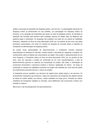 análise e execução de aquisições de shopping centers, com foco em: (i) participações adicionais em
shopping centers já pertencentes em seu portfólio; (iii) participação em shopping centers de
terceiros; e (iv) aquisição de companhias que atuam no setor de shopping centers. As decisões de
aquisição são tomadas pela diretoria após avaliação rigorosa do objeto além de diligencia dos
aspectos legais e ambientais. Os shoppings são avaliados com base em um estudo de viabilidade
financeira, utilizando um fluxo de caixa descontado (DCF) por um período de dez anos, que adota
premissas conservadoras com base em estudos de pesquisa de mercado aliado a expertise da
Companhia na administração de shopping centers.

Ao   avaliar   novas   oportunidades   de   desenvolvimento,   a   Companhia   contrata   empresas
especializadas em pesquisa de mercado, visando analisar a demanda por shoppings e expandir seu
conhecimento sobre os hábitos dos consumidores da região. Para avaliar o desenvolvimento de um
novo shopping, a Companhia utiliza um fluxo de caixa descontado (DCF) por um período de dez
anos. Uma vez aprovado o projeto de construção de um novo empreendimento, a área de
desenvolvimento gerencia os aspectos da incorporação do projeto. São estes, a contratação da
construtora terceirizada e assessores jurídicos e técnicos, legalização do imóvel.   Ao longo da
construção os estudos de viabilidade econômica do projeto são avaliados por uma área de analise
de investimentos buscando otimizar o retorno do projeto.

A Companhia procura equilibrar sua estrutura de capital entre capital próprio e de terceiros. Os
investimentos necessários para financiar o plano de crescimento da Companhia são obtidos através
de linhas de credito obtidas com bancos, credito imobiliário de longo prazo, emissões de valores
mobiliários da Companhia captados no mercado, como debêntures não conversíveis e bônus com
emissão no exterior.

Não houve e não há planejamento de desinvestimentos.




                                                 77
 