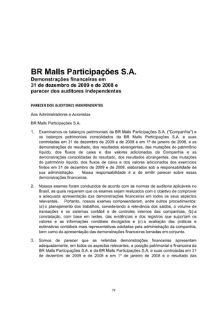 BR Malls Participações S.A.
Demonstrações financeiras em
31 de dezembro de 2009 e de 2008 e
parecer dos auditores independentes

PARECER DOS AUDITORES INDEPENDENTES

Aos Administradores e Acionistas

BR Malls Participações S.A.

1.   Examinamos os balanços patrimoniais da BR Malls Participações S.A. ("Companhia") e
     os balanços patrimoniais consolidados da BR Malls Participações S.A. e suas
     controladas em 31 de dezembro de 2009 e de 2008 e em 1º de janeiro de 2008, e as
     demonstrações do resultado, dos resultados abrangentes, das mutações do patrimônio
     líquido, dos fluxos de caixa e dos valores adicionados da Companhia e as
     demonstrações consolidadas do resultado, dos resultados abrangentes, das mutações
     do patrimônio líquido, dos fluxos de caixa e dos valores adicionados dos exercícios
     findos em 31 de dezembro de 2009 e de 2008, elaborados sob a responsabilidade de
     sua administração.     Nossa responsabilidade é a de emitir parecer sobre essas
     demonstrações financeiras.

2.   Nossos exames foram conduzidos de acordo com as normas de auditoria aplicáveis no
     Brasil, as quais requerem que os exames sejam realizados com o objetivo de comprovar
     a adequada apresentação das demonstrações financeiras em todos os seus aspectos
     relevantes. Portanto, nossos exames compreenderam, entre outros procedimentos:
     (a) o planejamento dos trabalhos, considerando a relevância dos saldos, o volume de
     transações e os sistemas contábil e de controles internos das companhias, (b) a
     constatação, com base em testes, das evidências e dos registros que suportam os
     valores e as informações contábeis divulgados e (c) a avaliação das práticas e
     estimativas contábeis mais representativas adotadas pela administração da companhia,
     bem como da apresentação das demonstrações financeiras tomadas em conjunto.

3.   Somos de parecer que as referidas demonstrações financeiras apresentam
     adequadamente, em todos os aspectos relevantes, a posição patrimonial e financeira da
     BR Malls Participações S.A. e da BR Malls Participações S.A. e suas controladas em 31
     de dezembro de 2009 e de 2008 e em 1º de janeiro de 2008 e o resultado das




                                            79
 