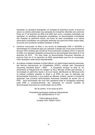 operações, os resultados abrangentes, as mutações do patrimônio líquido, os fluxos de
     caixa e os valores adicionados nas operações da Companhia referentes aos exercícios
     findos em 31 de dezembro de 2009 e de 2008, bem como o resultado consolidado nas
     operações, os resultados abrangentes consolidados, as demonstrações consolidadas
     das mutações do patrimônio líquido, dos fluxos de caixa consolidados e os valores
     adicionados consolidados nas operações referentes aos exercícios findos nessas datas,
     de acordo com as práticas contábeis adotadas no Brasil.

4.   Conforme mencionado na Nota 2, nos termos da Deliberação CVM nº 603/2009, a
     administração da Companhia optou por antecipar a adoção dos novos pronunciamentos
     técnicos CPCs emitidos pelo Comitê de Pronunciamentos Contábeis (CPC) no decorrer
     de 2009, com aplicação obrigatória prevista para as demonstrações financeiras de 31 de
     dezembro de 2010.       Por essa razão, as demonstrações financeiras referentes ao
     exercício findo em 31 de dezembro de 2008, apresentadas para fins de comparação,
     foram ajustadas e estão sendo reapresentadas.

5.   As práticas contábeis adotadas no Brasil diferem, em determinados aspectos relevantes,
     das Normas Internacionais de Contabilidade ("IFRS"), emitidas pelo "International
     Accounting Standards Board - IASB".          A Companhia divulgou na Nota 33, em
     atendimento ao Regulamento de Listagem do Novo Mercado emitido pela Bovespa, a
     reconciliação do patrimônio líquido e do lucro líquido, identificando as diferenças entre
     as práticas contábeis adotadas no Brasil e as IFRS, em vigor na data-base das
     demonstrações financeiras, e que poderá ser alterada, portanto, quando a Companhia
     apresentar suas primeiras demonstrações financeiras completas de acordo com as
     IFRS. Essa reconciliação não inclui nem representa todas as divulgações requeridas
     pelas IFRS e, consequentemente, não representa um conjunto completo de
     demonstrações financeiras em conformidade com as IFRS.

                            Rio de Janeiro, 10 de março de 2010

                     PricewaterhouseCoopers Auditores Independentes
                               CRC 2SP000160/O-5 "F" RJ

                                  Patricio Marques Roche
                               Contador CRC 1RJ081115/O-4




                                              80
 