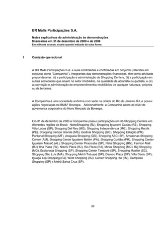 BR Malls Participações S.A.

    Notas explicativas da administração às demonstrações
    financeiras em 31 de dezembro de 2009 e de 2008
    Em milhares de reais, exceto quando indicado de outra forma




1   Contexto operacional



    A BR Malls Participações S.A. e suas controladas e controladas em conjunto (referidas em
    conjunto como "Companhia"), integrantes das demonstrações financeiras, têm como atividade
    preponderante: (i) a participação e administração de Shopping Centers, (ii) a participação em
    outras sociedades que atuem no setor imobiliário, na qualidade de acionista ou quotista, e (iii)
    a promoção e administração de empreendimentos imobiliários de qualquer natureza, próprios
    ou de terceiros.



    A Companhia é uma sociedade anônima com sede na cidade do Rio de Janeiro, RJ, e possui
    ações negociadas na BM&F Bovespa. Adicionalmente, a Companhia adere ao nível de
    governança corporativa do Novo Mercado da Bovespa.



    Em 31 de dezembro de 2009 a Companhia possui participações em 36 Shopping Centers em
    diferentes regiões do Brasil: NorteShopping (RJ), Shopping Iguatemi Caxias (RS), Shopping
    Villa Lobos (SP), Shopping Del Rey (MG), Shopping Independência (MG), Shopping Recife
    (PE), Shopping Campo Grande (MS), Goiânia Shopping (GO), Shopping Estação (PR),
    Pantanal Shopping (MT), Araguaia Shopping (GO), Shopping ABC (SP), Amazonas Shopping
    Center (AM), Shopping Center Iguatemi Belém (PA), Shopping Curitiba (PR), Shopping Center
    Iguatemi Maceió (AL), Shopping Center Piracicaba (SP), Natal Shopping (RN), Fashion Mall
    (RJ), Ilha Plaza (RJ), Niterói Plaza (RJ), Rio Plaza (RJ), Minas Shopping (MG), Big Shopping
    (MG), Esplanada Shopping (SP), Shopping Center Tamboré (SP), Shopping Mueller (SC),
    Shopping São Luis (MA), Shopping Metrô Tatuapé (SP), Osasco Plaza (SP), Villa Daslu (SP),
    Iguaçu Top Shopping (RJ), West Shopping (RJ), Center Shopping Rio (RJ), Campinas
    Shopping (SP) e Metrô Santa Cruz (SP).




                                                      89
 