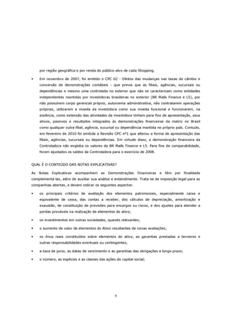 por região geográfica e por renda do público-alvo de cada Shopping.

     Em novembro de 2007, foi emitido o CPC 02 - Efeitos das mudanças nas taxas de câmbio e
     conversão de demonstrações contábeis - que previa que as filiais, agências, sucursais ou
     dependências e mesmo uma controlada no exterior que não se caracterizam como entidades
     independentes mantidas por investidoras brasileiras no exterior (BR Malls Finance e L5), por
     não possuírem corpo gerencial próprio, autonomia administrativa, não contratarem operações
     próprias, utilizarem a moeda da investidora como sua moeda funcional e funcionarem, na
     essência, como extensão das atividades da investidora tinham para fins de apresentação, seus
     ativos, passivos e resultados integrados às demonstrações financeiras da matriz no Brasil
     como qualquer outra filial, agência, sucursal ou dependência mantida no próprio país. Contudo,
     em fevereiro de 2010 foi emitida a Revisão CPC nº1 que alterou a forma de apresentação das
     filiais, agências, sucursais ou dependências. Em virtude disso, a demonstração financeira da
     Controladora não engloba os valores da BR Malls Finance e L5. Para fins de comparabilidade,
     foram ajustados os saldos da Controladora para o exercício de 2008.


QUAL É O CONTEÚDO DAS NOTAS EXPLICATIVAS?

As   Notas   Explicativas   acompanham   as   Demonstrações    Financeiras   e   têm   por   finalidade
complementá-las, além de auxiliar sua análise e entendimento. Trata-se de imposição legal para as
companhias abertas, e devem indicar os seguintes aspectos:

     os principais critérios de avaliação dos elementos patrimoniais, especialmente caixa e
     equivalente de caixa, das contas a receber, dos cálculos de depreciação, amortização e
     exaustão, de constituição de provisões para encargos ou riscos, e dos ajustes para atender a
     perdas prováveis na realização de elementos do ativo;

     os investimentos em outras sociedades, quando relevantes;

     o aumento de valor de elementos do Ativo resultantes de novas avaliações;

     os ônus reais constituídos sobre elementos do ativo, as garantias prestadas a terceiros e
     outras responsabilidades eventuais ou contingentes;

     a taxa de juros, as datas de vencimento e as garantias das obrigações a longo prazo;

     o número, as espécies e as classes das ações do capital social;




                                                 9
 