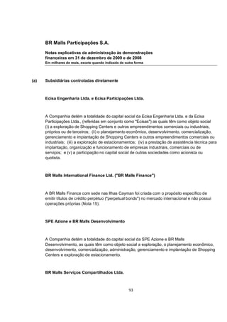 BR Malls Participações S.A.

      Notas explicativas da administração às demonstrações
      financeiras em 31 de dezembro de 2009 e de 2008
      Em milhares de reais, exceto quando indicado de outra forma




(a)   Subsidiárias controladas diretamente



      Ecisa Engenharia Ltda. e Ecisa Participações Ltda.



      A Companhia detém a totalidade do capital social da Ecisa Engenharia Ltda. e da Ecisa
      Participações Ltda., (referidas em conjunto como "Ecisas") as quais têm como objeto social
      (i) a exploração de Shopping Centers e outros empreendimentos comerciais ou industriais,
      próprios ou de terceiros; (ii) o planejamento econômico, desenvolvimento, comercialização,
      gerenciamento e implantação de Shopping Centers e outros empreendimentos comerciais ou
      industriais; (iii) a exploração de estacionamentos; (iv) a prestação de assistência técnica para
      implantação, organização e funcionamento de empresas industriais, comerciais ou de
      serviços; e (v) a participação no capital social de outras sociedades como acionista ou
      quotista.



      BR Malls International Finance Ltd. ("BR Malls Finance")



      A BR Malls Finance com sede nas Ilhas Cayman foi criada com o propósito específico de
      emitir títulos de crédito perpétuo ("perpetual bonds") no mercado internacional e não possui
      operações próprias (Nota 15).



      SPE Azione e BR Malls Desenvolvimento



      A Companhia detém a totalidade do capital social da SPE Azione e BR Malls
      Desenvolvimento, as quais têm como objeto social a exploração, o planejamento econômico,
      desenvolvimento, comercialização, administração, gerenciamento e implantação de Shopping
      Centers e exploração de estacionamento.



      BR Malls Serviços Compartilhados Ltda.



                                                        93
 