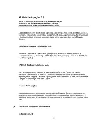 BR Malls Participações S.A.

      Notas explicativas da administração às demonstrações
      financeiras em 31 de dezembro de 2009 e de 2008
      Em milhares de reais, exceto quando indicado de outra forma




      A sociedade tem como objeto social a prestação de serviços financeiros, contábeis, jurídicos,
      bem como relacionados à informática e departamento pessoal para implantação, organização
      e funcionamento de empresas comerciais ou de outras naturezas, bem como Shopping
      Centers.



      SPE Fortuna Gestão e Participações Ltda.



      Tem como objeto social a exploração, planejamento econômico, desenvolvimento e
      gerenciamento do Top Shopping. A SPE Fortuna detém participação imobiliária de 35% no
      Top Shopping (RJ).



      SPE Sfida Gestão e Participação Ltda.



      A sociedade tem como objeto social a exploração de Shopping Centers, de prédios
      comerciais, planejamento econômico, desenvolvimento, comercialização, gerenciamento,
      implantação de Shopping Centers e exploração de estacionamento. A SPE Sfida desenvolve
      o projeto do Shopping Center Sete Lagoas.



      Spinacia Participações



      A sociedade tem como objeto social a exploração de Shopping Centers, estacionamento,
      desenvolvimento, comercialização, gerenciamento e implantação de Shopping Centers. A
      sociedade possui 75% de participação do empreendimento imobiliário Shopping Center Cabo
      Frio.



(b)   Subsidiárias controladas indiretamente



      L5 Corporate LLC.

                                                        94
 