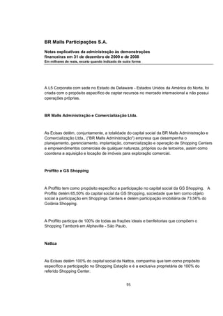 BR Malls Participações S.A.

Notas explicativas da administração às demonstrações
financeiras em 31 de dezembro de 2009 e de 2008
Em milhares de reais, exceto quando indicado de outra forma




A L5 Corporate com sede no Estado de Delaware - Estados Unidos da América do Norte, foi
criada com o propósito específico de captar recursos no mercado internacional e não possui
operações próprias.



BR Malls Administração e Comercialização Ltda.



As Ecisas detêm, conjuntamente, a totalidade do capital social da BR Malls Administração e
Comercialização Ltda., ("BR Malls Administração") empresa que desempenha o
planejamento, gerenciamento, implantação, comercialização e operação de Shopping Centers
e empreendimentos comerciais de qualquer natureza, próprios ou de terceiros, assim como
coordena a aquisição e locação de imóveis para exploração comercial.



Proffito e GS Shopping



A Proffito tem como propósito específico a participação no capital social da GS Shopping. A
Proffito detém 65,50% do capital social da GS Shopping, sociedade que tem como objeto
social a participação em Shoppings Centers e detém participação imobiliária de 73,56% do
Goiânia Shopping.



A Proffito participa de 100% de todas as frações ideais e benfeitorias que compõem o
Shopping Tamboré em Alphaville - São Paulo.



Nattca



As Ecisas detêm 100% do capital social da Nattca, companhia que tem como propósito
específico a participação no Shopping Estação e é a exclusiva proprietária de 100% do
referido Shopping Center.


                                                  95
 