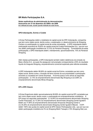 BR Malls Participações S.A.

Notas explicativas da administração às demonstrações
financeiras em 31 de dezembro de 2009 e de 2008
Em milhares de reais, exceto quando indicado de outra forma




SPE Indianápolis, Exímia e Cuiabá



A Ecisa Participações detém a totalidade do capital social da SPE Indianápolis, companhia
que tem como objeto social, dentre outros, a exploração e o desenvolvimento de Shopping
Centers e a participação no capital social de outras sociedades. A SPE Indianápolis detém
participação acionária de 78,65% do capital social da Cuiabá Participações S.A., que por sua
vez detém participação imobiliária de 12,72% do Pantanal Shopping. Consolidando-se estas
participações, a SPE Indianápolis detém, indiretamente, aproximadamente, 10% do Pantanal
Shopping.



Além destas participações, a SPE Indianápolis também detém debêntures de emissão da
Maia e Borba S.A., as quais lhe asseguram remuneração correspondente a 50% do resultado
líquido do Araguaia Shopping, empreendimento comercial explorado pela referida sociedade.



A SPE Indianápolis detém 99,99% do capital social da Exímia, sociedade que tem como
objeto social, dentre outros, a locação de bens imóveis da sua propriedade e participação
acionária ou societária em outras empresas. A Exímia possui como ativos as seguintes
participações: (i) 13% do empreendimento denominado Big Shopping e (ii) 0,98% do
empreendimento denominado Minas Shopping.



EPI e SPE Classic



A Ecisa Engenharia detém aproximadamente 99,99% do capital social da EPI, sociedade que
tem como objeto social, dentre outros, a participação em empreendimentos imobiliários. A
EPI possui as seguintes participações: (i) 19,04% do empreendimento denominado Shopping
Center Piracicaba, (ii) 13,30% do empreendimento denominado Shopping Center Iguatemi
Belém (iii) 17,90% do empreendimento denominado Amazonas Shopping Center e
(iv) 34,20% do empreendimento denominado Shopping Center Iguatemi Maceió. A EPI
detém 100% das quotas do capital social da SPE Classic Participações Ltda., que por sua vez
detém participação imobiliária de 3% do Shopping Metrô Tatuapé e 15% Shopping São Luis.




                                                  96
 