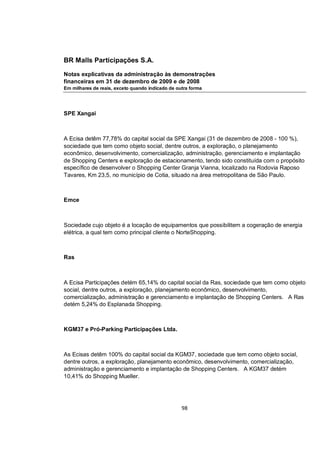 BR Malls Participações S.A.

Notas explicativas da administração às demonstrações
financeiras em 31 de dezembro de 2009 e de 2008
Em milhares de reais, exceto quando indicado de outra forma




SPE Xangai



A Ecisa detêm 77,78% do capital social da SPE Xangai (31 de dezembro de 2008 - 100 %),
sociedade que tem como objeto social, dentre outros, a exploração, o planejamento
econômico, desenvolvimento, comercialização, administração, gerenciamento e implantação
de Shopping Centers e exploração de estacionamento, tendo sido constituída com o propósito
específico de desenvolver o Shopping Center Granja Vianna, localizado na Rodovia Raposo
Tavares, Km 23,5, no município de Cotia, situado na área metropolitana de São Paulo.



Emce



Sociedade cujo objeto é a locação de equipamentos que possibilitem a cogeração de energia
elétrica, a qual tem como principal cliente o NorteShopping.



Ras



A Ecisa Participações detém 65,14% do capital social da Ras, sociedade que tem como objeto
social, dentre outros, a exploração, planejamento econômico, desenvolvimento,
comercialização, administração e gerenciamento e implantação de Shopping Centers. A Ras
detém 5,24% do Esplanada Shopping.



KGM37 e Pró-Parking Participações Ltda.



As Ecisas detêm 100% do capital social da KGM37, sociedade que tem como objeto social,
dentre outros, a exploração, planejamento econômico, desenvolvimento, comercialização,
administração e gerenciamento e implantação de Shopping Centers. A KGM37 detém
10,41% do Shopping Mueller.




                                                  98
 