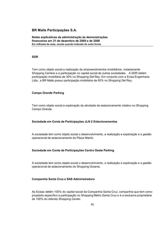 BR Malls Participações S.A.

Notas explicativas da administração às demonstrações
financeiras em 31 de dezembro de 2009 e de 2008
Em milhares de reais, exceto quando indicado de outra forma




SDR



Tem como objeto social a realização de empreendimentos imobiliários, notadamente
Shopping Centers e a participação no capital social de outras sociedades. A SDR detém
participação imobiliária de 30% no Shopping Del Rey. Em conjunto com a Ecisa Engenharia
Ltda., a BR Malls possui participação imobiliária de 65% no Shopping Del Rey.



Campo Grande Parking



Tem como objeto social a exploração da atividade de estacionamento rotativo no Shopping
Campo Grande.



Sociedade em Conta de Participações JLN 2 Estacionamentos



A sociedade tem como objeto social o desenvolvimento, a realização e exploração e a gestão
operacional de estacionamento do Plaza Niterói.



Sociedade em Conta de Participações Centro Oeste Parking



A sociedade tem como objeto social o desenvolvimento, a realização e exploração e a gestão
operacional de estacionamento do Shopping Goiania.



Companhia Santa Cruz e SAS Administradora



As Ecisas detêm 100% do capital social da Companhia Santa Cruz, companhia que tem como
propósito específico a participação no Shopping Metro Santa Cruz e é a exclusiva proprietária
de 100% do referido Shopping Center.
                                                  99
 