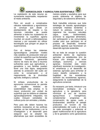 AGROECOLOGÍA Y AGRICULTURA SUSTENTABLE
La explotación de este recurso es manera amplia y equitativa para que
sumamente responsable, respetando pueda obtenerse el objetivo de
el medio ambiente.                seguridad y de soberanía alimentaria.

Pero sin acudir a complicados                   Será ineludible entonces que toda
cálculos matemáticos y agronómicos              estrategia de transito agroecológico
se    concluye    que    desde     un           contemple medidas tendentes a
planteamiento de respeto a los                  reducir la pobreza, conservar y
recursos    naturales    se    puede            regenerar los recursos naturales
alimentar a todos los ciudadanos sin            (agua,      suelo,      biodiversidad),
incrementar la superficie agraria               promover la seguridad alimentaria,
mundial, sin acudir a deforestaciones           dar participación a las comunidades
masivas y por supuesto sin utilizar             rurales para que participen en el
tecnologías que pongan en jaque la              proceso de desarrollo, fomentar
supervivencia.                                  políticas agrarias que favorezcan un
                                                desarrollo agrícola sostenible.
Con     el    tiempo    los     sistemas
agroecológicos presentan niveles                No se trata de encajar la cuestión
más estables de producción total por            ambiental dentro de regímenes
unidad de superficie que los llamados           agrícolas ya establecidos sino de
sistemas      intensivos,    generando          buscar una sinergia real entre
retorno de mano de obra e insumos               ecología, economía, y ciencias
suficientes para que agricultores y             agrarias. Concretar esta visión
ganaderos y sus familias puedan                 significará reorientar la investigación,
tener una vida digna, asegurando                la enseñanza y el desarrollo de
además la protección del suelo así              sistemas agrícolas para enfrentar el
como      la     conservación      y   el       nuevo desafío campesino y la
mejoramiento de la diversidad                   fragilidad    de    los     ecosistemas
agrícola, biológica y cultural.                 (también los ecosistemas agrarios),
                                                asegurando la sustentabilidad de la
El énfasis productivista de la                  agricultura comercial.
agronomía convencional no permite
ver      aquellas      medidas      de          Es necesario, por tanto, introducir una
sostenibilidad más amplias ni la                racionalidad    ecológica      en     la
mayor producción por unidad de                  agricultura y la ganadería para
superficie que se obtiene en sistemas           minimizar el uso de insumos
agroecológicamente integrados, los              agroquímicos       y      transgénicos,
cuales incluyen variedades de                   complementar        programas        de
cultivos junto con animales y árboles.          conservación de aguas, suelo y
                                                biodiversidad, planificar el paisaje
Pero para ello deben hacerse los                productivo en función de las
cambios necesarios en las políticas             potencialidades del suelo y el clima
agrarias, en las instituciones y en la          de cada ecorregión y potenciar el
investigación y el desarrollo para              papel multifuncional de la agricultura
asegurar que se adoptan las                     y de la ganadería como generadoras
alternativas que sean accesibles de

                                            3
 