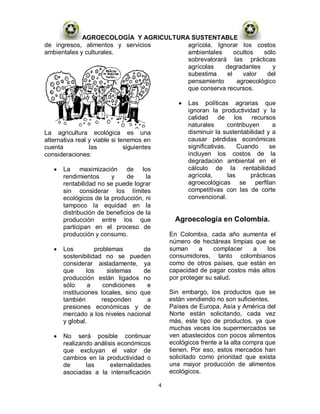AGROECOLOGÍA Y AGRICULTURA SUSTENTABLE
de ingresos, alimentos y servicios     agrícola. Ignorar los costos
ambientales y culturales.              ambientales     ocultos   sólo
                                       sobrevalorará las prácticas
                                       agrícolas    degradantes     y
                                       subestima    el    valor   del
                                       pensamiento      agroecológico
                                       que conserva recursos.

                                                      Las políticas agrarias que
                                                      ignoran la productividad y la
                                                      calidad     de     los   recursos
                                                      naturales       contribuyen     a
La agricultura ecológica es una                       disminuir la sustentabilidad y a
alternativa real y viable si tenemos en               causar pérdidas económicas
cuenta           las           siguientes             significativas.     Cuando     se
consideraciones:                                      incluyen los costos de la
                                                      degradación ambiental en el
       La maximización de los                         cálculo de la rentabilidad
       rendimientos     y     de     la               agrícola,       las     prácticas
       rentabilidad no se puede lograr                agroecológicas se perfilan
       sin considerar los límites                     competitivas con las de corte
       ecológicos de la producción, ni                convencional.
       tampoco la equidad en la
       distribución de beneficios de la
       producción entre los que                   Agroecología en Colombia.
       participan en el proceso de
       producción y consumo.                    En Colombia, cada año aumenta el
                                                número de hectáreas limpias que se
       Los          problemas       de          suman     a     complacer  a    los
       sostenibilidad no se pueden              consumidores, tanto colombianos
       considerar aisladamente, ya              como de otros países, que están en
       que       los     sistemas   de          capacidad de pagar costos más altos
       producción están ligados no              por proteger su salud.
       sólo       a    condiciones   e
       instituciones locales, sino que          Sin embargo, los productos que se
       también         responden     a          están vendiendo no son suficientes.
       presiones económicas y de                Países de Europa, Asía y América del
       mercado a los niveles nacional           Norte están solicitando, cada vez
       y global.                                más, este tipo de productos, ya que
                                                muchas veces los supermercados se
       No será posible continuar                ven abastecidos con pocos alimentos
       realizando análisis económicos           ecológicos frente a la alta compra que
       que excluyan el valor de                 tienen. Por eso, estos mercados han
       cambios en la productividad o            solicitado como prioridad que exista
       de      las      externalidades          una mayor producción de alimentos
       asociadas a la intensificación           ecológicos.

                                            4
 